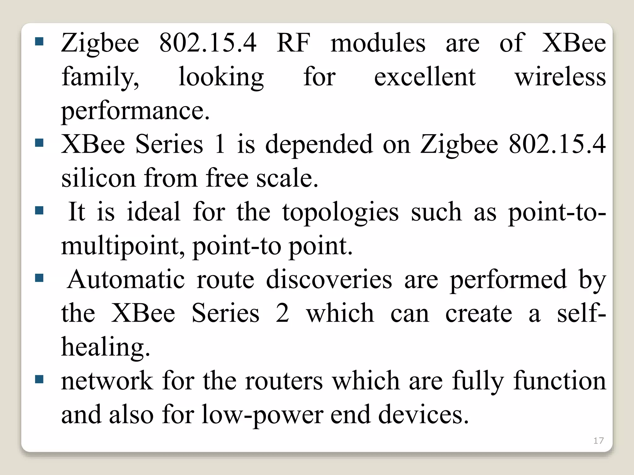  Zigbee 802.15.4 RF modules are of XBee
family, looking for excellent wireless
performance.
 XBee Series 1 is depended on Zigbee 802.15.4
silicon from free scale.
 It is ideal for the topologies such as point-to-
multipoint, point-to point.
 Automatic route discoveries are performed by
the XBee Series 2 which can create a self-
healing.
 network for the routers which are fully function
and also for low-power end devices.
17
 