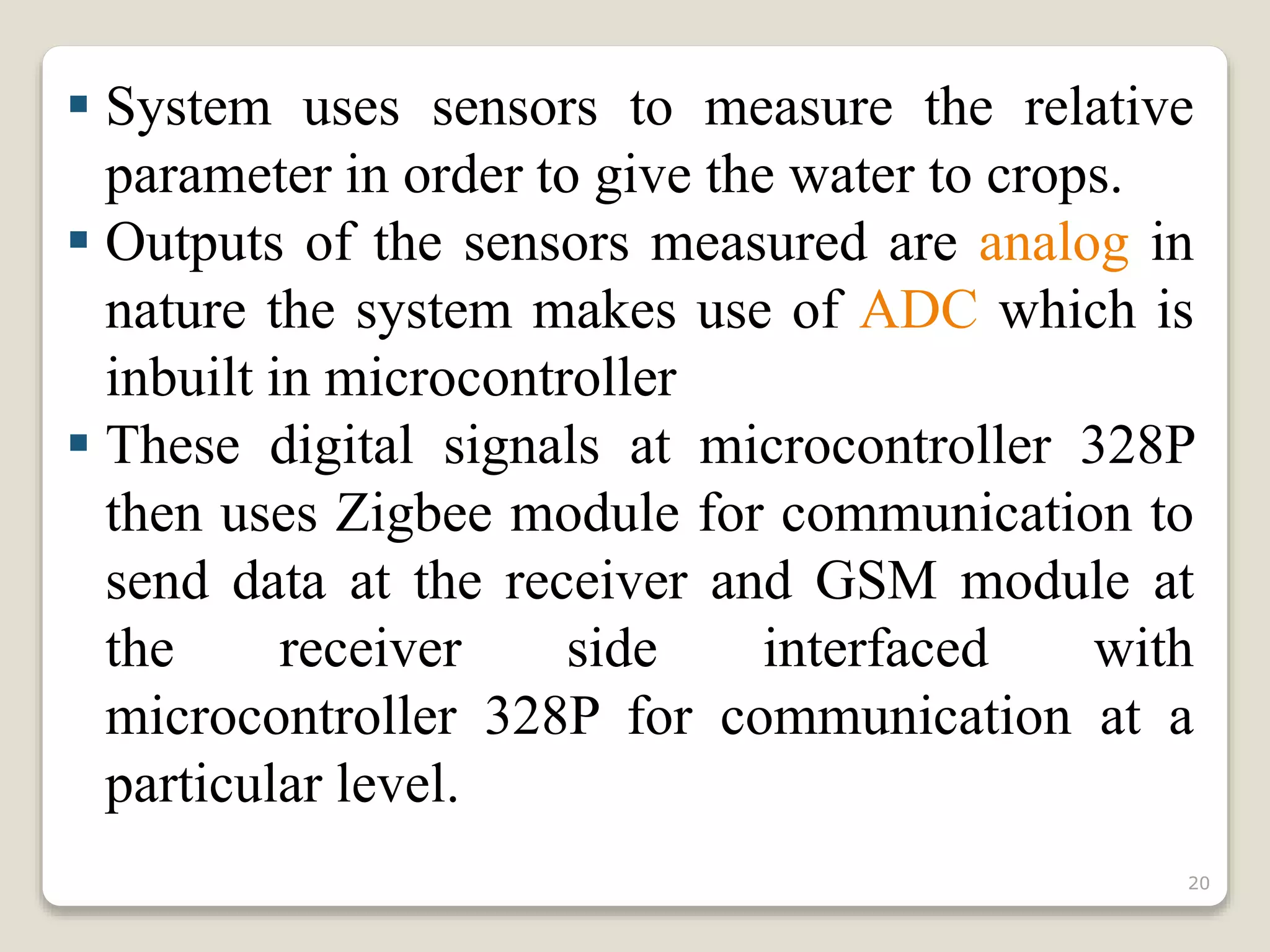  System uses sensors to measure the relative
parameter in order to give the water to crops.
 Outputs of the sensors measured are analog in
nature the system makes use of ADC which is
inbuilt in microcontroller
 These digital signals at microcontroller 328P
then uses Zigbee module for communication to
send data at the receiver and GSM module at
the receiver side interfaced with
microcontroller 328P for communication at a
particular level.
20
 