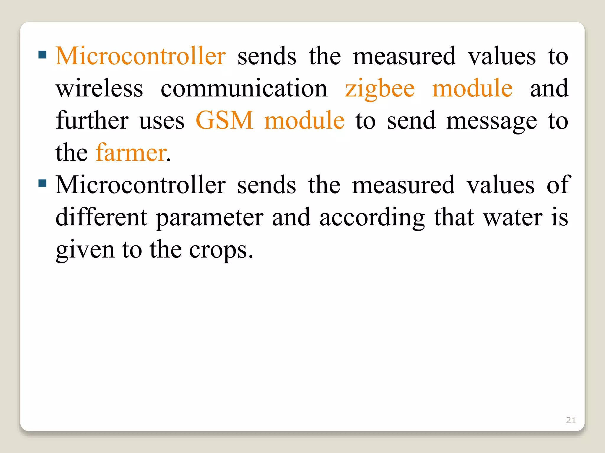  Microcontroller sends the measured values to
wireless communication zigbee module and
further uses GSM module to send message to
the farmer.
 Microcontroller sends the measured values of
different parameter and according that water is
given to the crops.
21
 