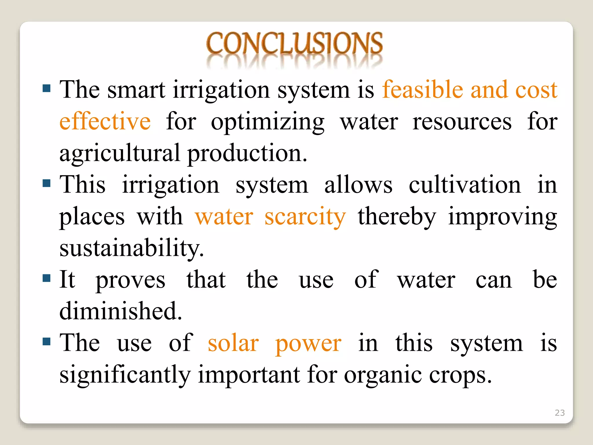  The smart irrigation system is feasible and cost
effective for optimizing water resources for
agricultural production.
 This irrigation system allows cultivation in
places with water scarcity thereby improving
sustainability.
 It proves that the use of water can be
diminished.
 The use of solar power in this system is
significantly important for organic crops.
23
 
