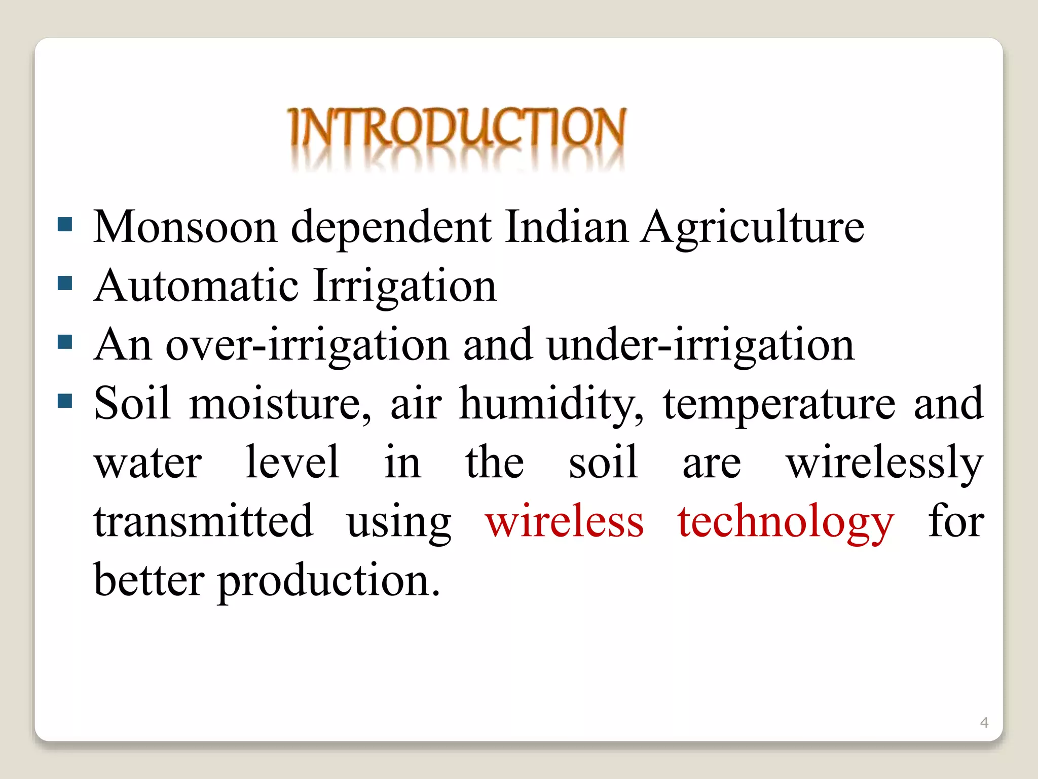  Monsoon dependent Indian Agriculture
 Automatic Irrigation
 An over-irrigation and under-irrigation
 Soil moisture, air humidity, temperature and
water level in the soil are wirelessly
transmitted using wireless technology for
better production.
4
 
