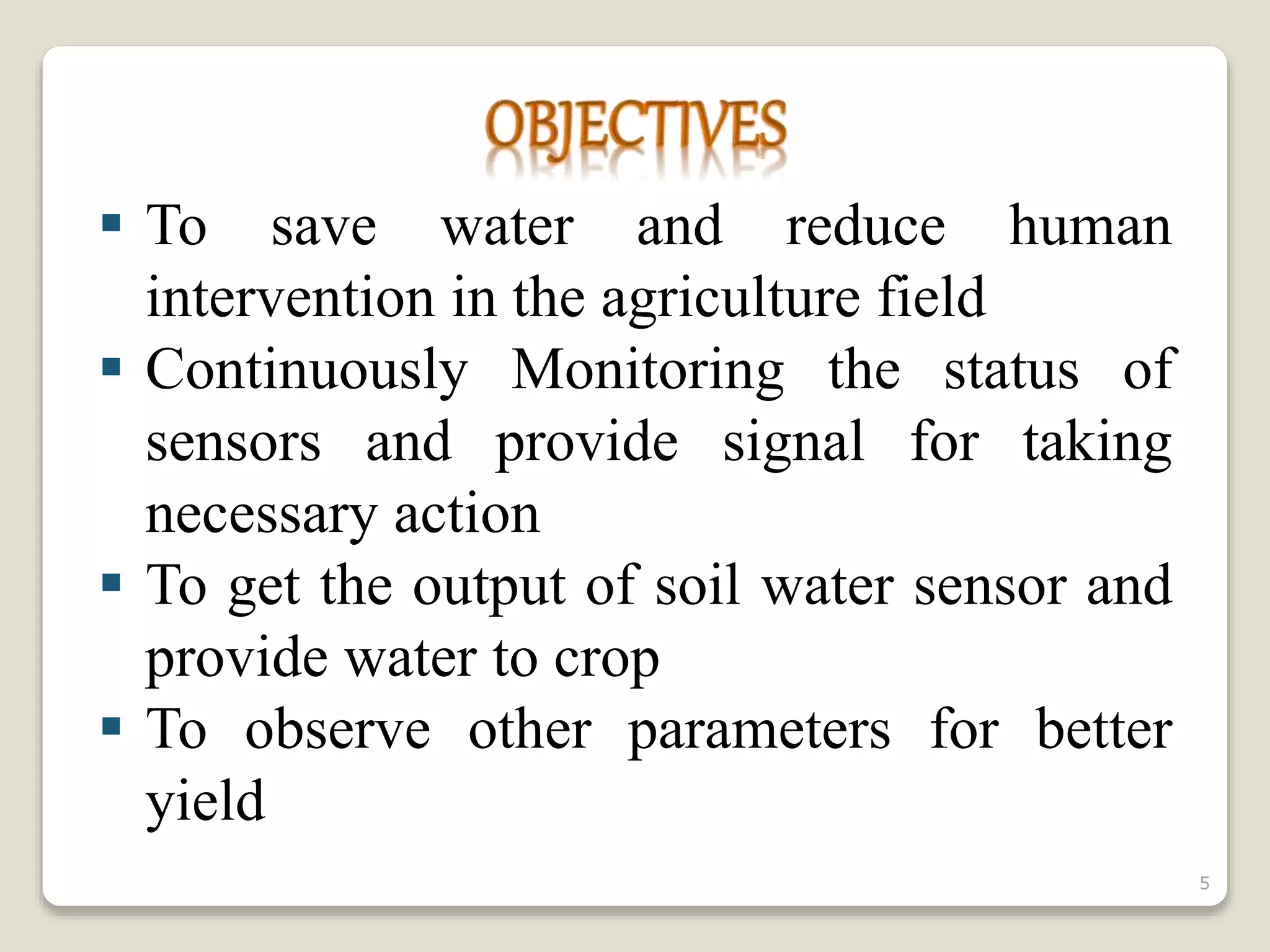  To save water and reduce human
intervention in the agriculture field
 Continuously Monitoring the status of
sensors and provide signal for taking
necessary action
 To get the output of soil water sensor and
provide water to crop
 To observe other parameters for better
yield
5
 