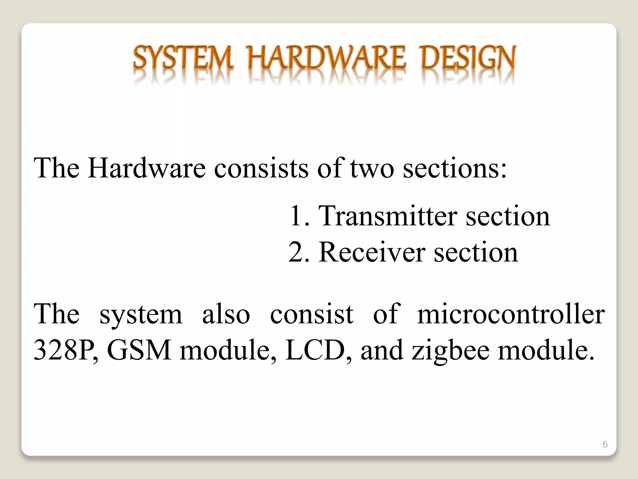 The Hardware consists of two sections:
1. Transmitter section
2. Receiver section
The system also consist of microcontroller
328P, GSM module, LCD, and zigbee module.
6
 