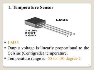 1. Temperature Sensor
 LM35
 Output voltage is linearly proportional to the
Celsius (Centigrade) temperature.
 Temperature range is -55 to 150 degree C.
10
 
