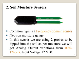 2. Soil Moisture Sensors
 Common type is a Frequency domain sensor
 Neutron moisture gauge
 In this sensor we are using 2 probes to be
dipped into the soil as per moisture we will
get Analog Output variations from 0.60-
12volts. Input Voltage 12 VDC
11
 