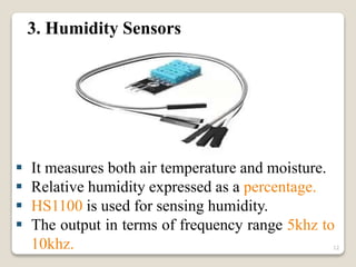3. Humidity Sensors
 It measures both air temperature and moisture.
 Relative humidity expressed as a percentage.
 HS1100 is used for sensing humidity.
 The output in terms of frequency range 5khz to
10khz. 12
 