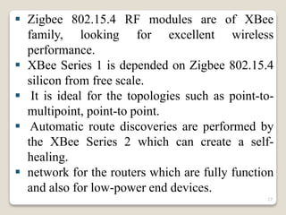  Zigbee 802.15.4 RF modules are of XBee
family, looking for excellent wireless
performance.
 XBee Series 1 is depended on Zigbee 802.15.4
silicon from free scale.
 It is ideal for the topologies such as point-to-
multipoint, point-to point.
 Automatic route discoveries are performed by
the XBee Series 2 which can create a self-
healing.
 network for the routers which are fully function
and also for low-power end devices.
17
 