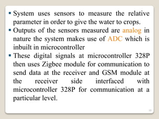  System uses sensors to measure the relative
parameter in order to give the water to crops.
 Outputs of the sensors measured are analog in
nature the system makes use of ADC which is
inbuilt in microcontroller
 These digital signals at microcontroller 328P
then uses Zigbee module for communication to
send data at the receiver and GSM module at
the receiver side interfaced with
microcontroller 328P for communication at a
particular level.
20
 