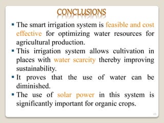  The smart irrigation system is feasible and cost
effective for optimizing water resources for
agricultural production.
 This irrigation system allows cultivation in
places with water scarcity thereby improving
sustainability.
 It proves that the use of water can be
diminished.
 The use of solar power in this system is
significantly important for organic crops.
23
 