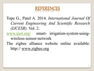 Tope G., Patel A. 2014. International Journal Of
Current Engineering And Scientific Research
(IJCESR). Vol. 2.
www.ijert.org/ smart- irrigation-system-using-
wireless-sensor-network
The zigbee alliance website online available:
http:// www.zigbee.org
24
 