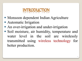  Monsoon dependent Indian Agriculture
 Automatic Irrigation
 An over-irrigation and under-irrigation
 Soil moisture, air humidity, temperature and
water level in the soil are wirelessly
transmitted using wireless technology for
better production.
4
 