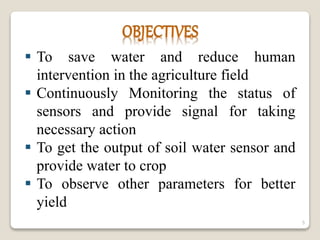  To save water and reduce human
intervention in the agriculture field
 Continuously Monitoring the status of
sensors and provide signal for taking
necessary action
 To get the output of soil water sensor and
provide water to crop
 To observe other parameters for better
yield
5
 