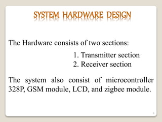 The Hardware consists of two sections:
1. Transmitter section
2. Receiver section
The system also consist of microcontroller
328P, GSM module, LCD, and zigbee module.
6
 
