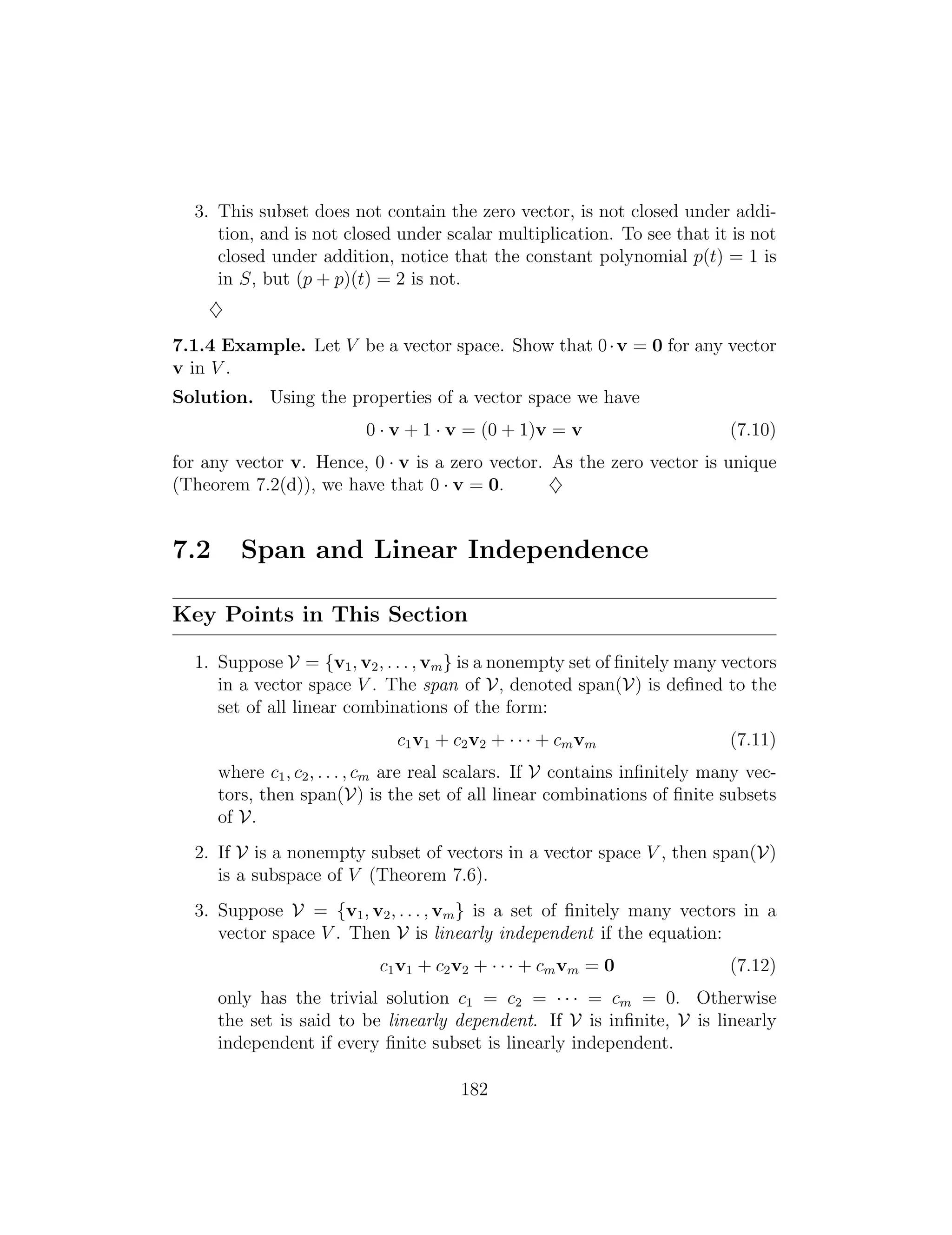 3. This subset does not contain the zero vector, is not closed under addi­
tion, and is not closed under scalar multiplication. To see that it is not
closed under addition, notice that the constant polynomial p(t) = 1 is
in S, but (p + p)(t) = 2 is not.
}
7.1.4 Example. Let V be a vector space. Show that 0·v = 0 for any vector
v in V .
Solution. Using the properties of a vector space we have
0 · v + 1 · v = (0 + 1)v = v (7.10)
for any vector v. Hence, 0 · v is a zero vector. As the zero vector is unique
(Theorem 7.2(d)), we have that 0 · v = 0. }
7.2 Span and Linear Independence
Key Points in This Section
1. Suppose V = {v1, v2, . . . , vm} is a nonempty set of ﬁnitely many vectors
in a vector space V . The span of V, denoted span(V) is deﬁned to the
set of all linear combinations of the form:
c1v1 + c2v2 + · · · + cmvm (7.11)
where c1, c2, . . . , cm are real scalars. If V contains inﬁnitely many vec­
tors, then span(V) is the set of all linear combinations of ﬁnite subsets
of V.
2. If V is a nonempty subset of vectors in a vector space V , then span(V)
is a subspace of V (Theorem 7.6).
3. Suppose V = {v1, v2, . . . , vm} is a set of ﬁnitely many vectors in a
vector space V . Then V is linearly independent if the equation:
c1v1 + c2v2 + · · · + cmvm = 0 (7.12)
only has the trivial solution c1 = c2 = · · · = cm = 0. Otherwise
the set is said to be linearly dependent. If V is inﬁnite, V is linearly
independent if every ﬁnite subset is linearly independent.
182
 