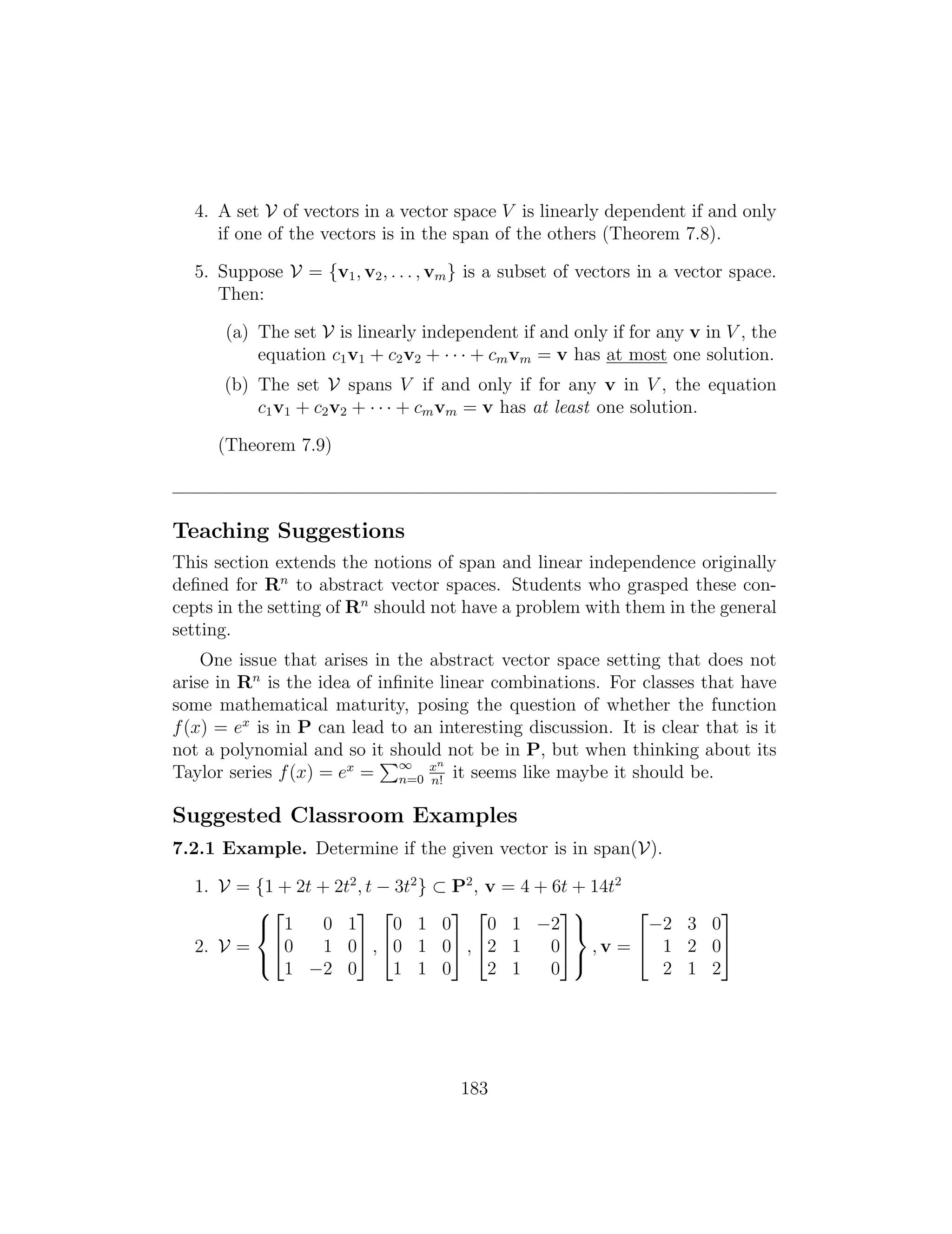 4. A set V of vectors in a vector space V is linearly dependent if and only
if one of the vectors is in the span of the others (Theorem 7.8).
5. Suppose V = {v1, v2, . . . , vm} is a subset of vectors in a vector space.
Then:
(a) The set V is linearly independent if and only if for any v in V , the
equation c1v1 + c2v2 + · · · + cmvm = v has at most one solution.
(b) The set V spans V if and only if for any v in V , the equation
c1v1 + c2v2 + · · · + cmvm = v has at least one solution.
(Theorem 7.9)
Teaching Suggestions
This section extends the notions of span and linear independence originally
deﬁned for Rn
to abstract vector spaces. Students who grasped these con­
cepts in the setting of Rn
should not have a problem with them in the general
setting.
One issue that arises in the abstract vector space setting that does not
arise in Rn
is the idea of inﬁnite linear combinations. For classes that have
some mathematical maturity, posing the question of whether the function
f(x) = ex
is in P can lead to an interesting discussion. It is clear that is it
not a polynomial and so it
P
should not be in P, but when thinking about its
Taylor series f(x) = ex
= 1 xn
n=0 it seems like
n
maybe it should
!
be.
Suggested Classroom Examples
7.2.1 Example. Determine if the given vector is in span(V).
1. V = {1 + 2t + 2t2
, t 3t2
} ⇢ P2
, v = 4 + 6t + 14t2
82 3 2 3 2 39 2 3
< 1 0 1 0 1 0 0 1 2 = 2 3 0
2. V = 40 1 05 , 40 1 05 , 42 1 05 , v = 4 1 2 05
: ;
1 2 0 1 1 0 2 1 0 2 1 2
183
 