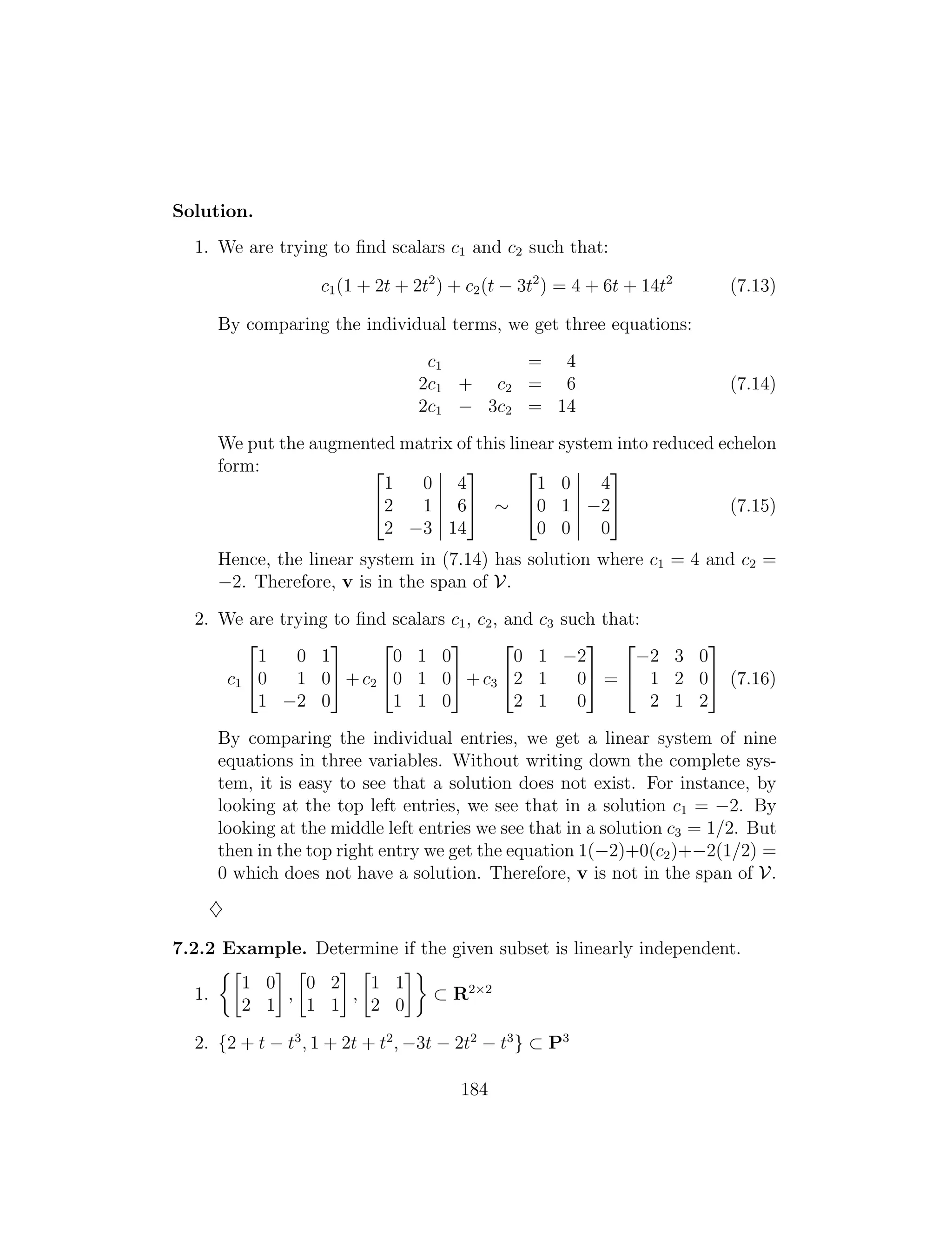 2 3 2 3
1 0 4 1 0 4
2 1 6 ⇠ 0 1 2 (7.15)
2 3 14 0 0 0
4 5 4 5
Solution.
1. We are trying to ﬁnd scalars c1 and c2 such that:
c1(1 + 2t + 2t2
) + c2(t 3t2
) = 4 + 6t + 14t2
(7.13)
By comparing the individual terms, we get three equations:
c1 = 4
2c1 + c2 = 6 (7.14)
2c1 3c2 = 14
We put the augmented matrix of this linear system into reduced echelon
form:
Hence, the linear system in (7.14) has solution where c1 = 4 and c2 =
2. Therefore, v is in the span of V.
2. We are trying to ﬁnd scalars c1, c2, and c3 such that:
2 3 2 3 2 3 2 3
1 0 1 0 1 0 0 1 2 2 3 0
c1 0 1 0 +c2 0 1 0 +c3 2 1 0 = 1 2 0 (7.16)
1 2 0 1 1 0 2 1 0 2 1 2
4 5 4 5 4 5 4 5
By comparing the individual entries, we get a linear system of nine
equations in three variables. Without writing down the complete sys­
tem, it is easy to see that a solution does not exist. For instance, by
looking at the top left entries, we see that in a solution c1 = 2. By
looking at the middle left entries we see that in a solution c3 = 1/2. But
then in the top right entry we get the equation 1( 2)+0(c2)+ 2(1/2) =
0 which does not have a solution. Therefore, v is not in the span of V.
}
7.2.2 Example. Determine if the given subset is linearly independent.
⇢  
1 0 0 2 1 1
⇢ R2⇥2
1. , ,
2 1 1 1 2 0
2. {2 + t t3
, 1 + 2t + t2
, 3t 2t2
t3
} ⇢ P3
184
 