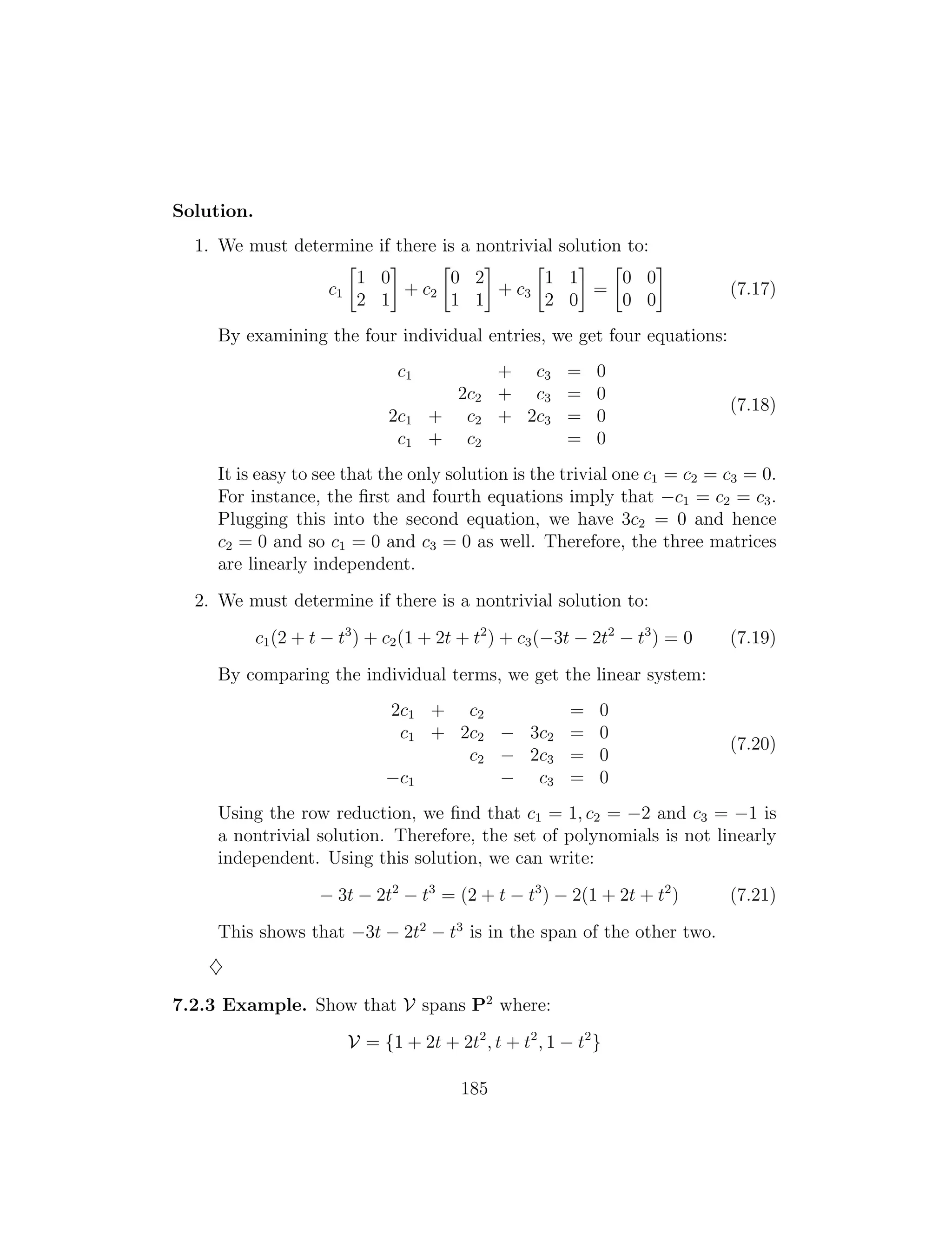 Solution.
1. We must determine if there is a nontrivial solution to:
   
1 0 0 2 1 1 0 0
c1 + c2 + c3 = (7.17)
2 1 1 1 2 0 0 0
By examining the four individual entries, we get four equations:
c1 + c3 = 0
2c2 + c3 = 0
(7.18)
2c1 + c2 + 2c3 = 0
c1 + c2 = 0
It is easy to see that the only solution is the trivial one c1 = c2 = c3 = 0.
For instance, the ﬁrst and fourth equations imply that c1 = c2 = c3.
Plugging this into the second equation, we have 3c2 = 0 and hence
c2 = 0 and so c1 = 0 and c3 = 0 as well. Therefore, the three matrices
are linearly independent.
2. We must determine if there is a nontrivial solution to:
c1(2 + t t3
) + c2(1 + 2t + t2
) + c3( 3t 2t2
t3
) = 0 (7.19)
By comparing the individual terms, we get the linear system:
2c1 + c2 = 0
c1 + 2c2 3c2 = 0
(7.20)
c2 2c3 = 0
c1 c3 = 0
Using the row reduction, we ﬁnd that c1 = 1, c2 = 2 and c3 = 1 is
a nontrivial solution. Therefore, the set of polynomials is not linearly
independent. Using this solution, we can write:
3t 2t2
t3
= (2 + t t3
) 2(1 + 2t + t2
) (7.21)
This shows that 3t 2t2
t3
is in the span of the other two.
}
7.2.3 Example. Show that V spans P2
where:
V = {1 + 2t + 2t2
, t + t2
, 1 t2
}
185
 