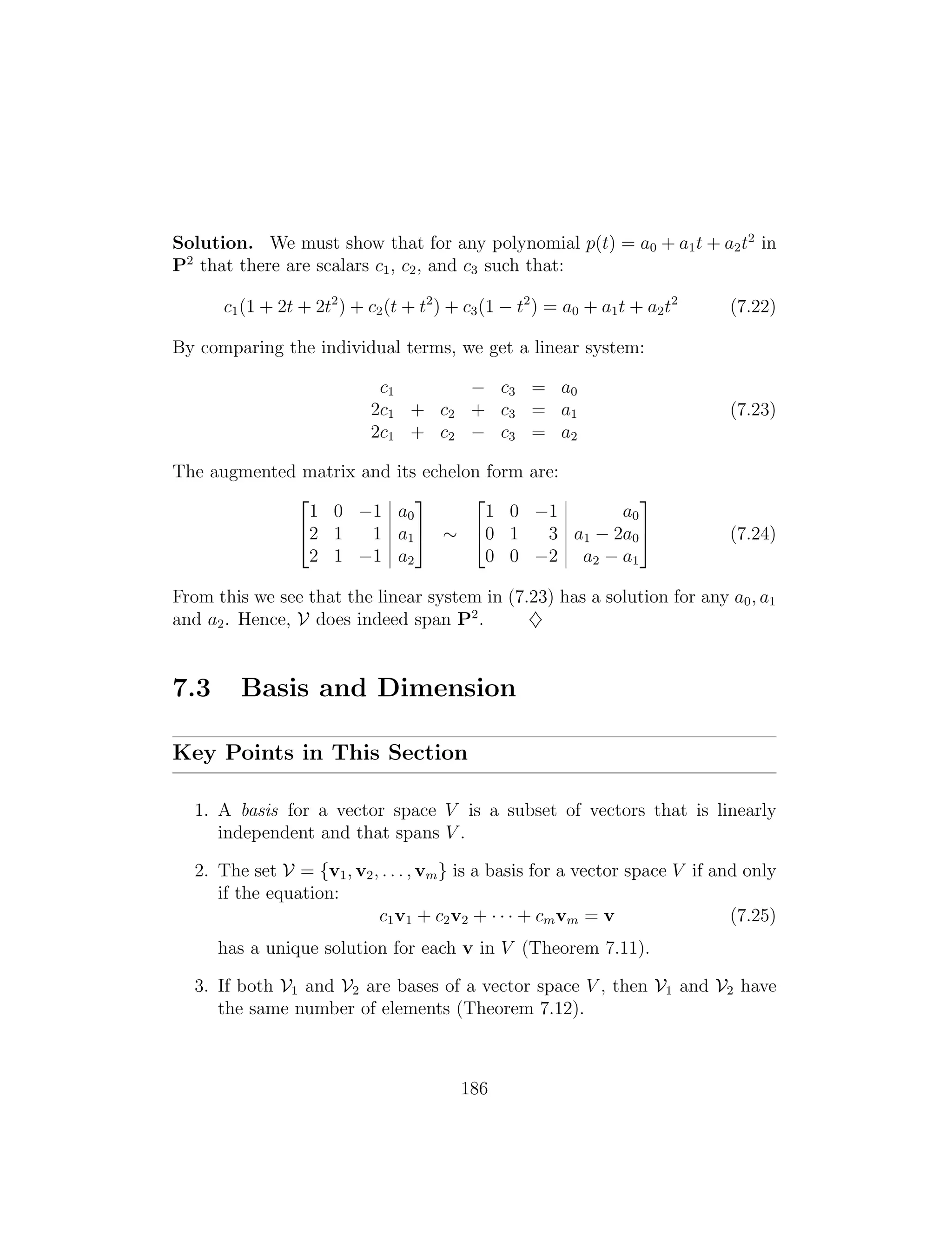 2 3 2 3
1 0 1 a0 1 0 1 a0
42 1 1 a1
5 ⇠ 40 1 3 a1 2a0
5 (7.24)
2 1 1 a2 0 0 2 a2 a1
Solution. We must show that for any polynomial p(t) = a0 + a1t + a2t2
in
P2
that there are scalars c1, c2, and c3 such that:
c1(1 + 2t + 2t2
) + c2(t + t2
) + c3(1 t2
) = a0 + a1t + a2t2
(7.22)
By comparing the individual terms, we get a linear system:
c1 c3 = a0
2c1 + c2 + c3 = a1 (7.23)
2c1 + c2 c3 = a2
The augmented matrix and its echelon form are:
From this we see that the linear system in (7.23) has a solution for any a0, a1
and a2. Hence, V does indeed span P2
. }
7.3 Basis and Dimension
Key Points in This Section
1. A basis for a vector space V is a subset of vectors that is linearly
independent and that spans V .
2. The set V = {v1, v2, . . . , vm} is a basis for a vector space V if and only
if the equation:
c1v1 + c2v2 + · · · + cmvm = v (7.25)
has a unique solution for each v in V (Theorem 7.11).
3. If both V1 and V2 are bases of a vector space V , then V1 and V2 have
the same number of elements (Theorem 7.12).
186
 