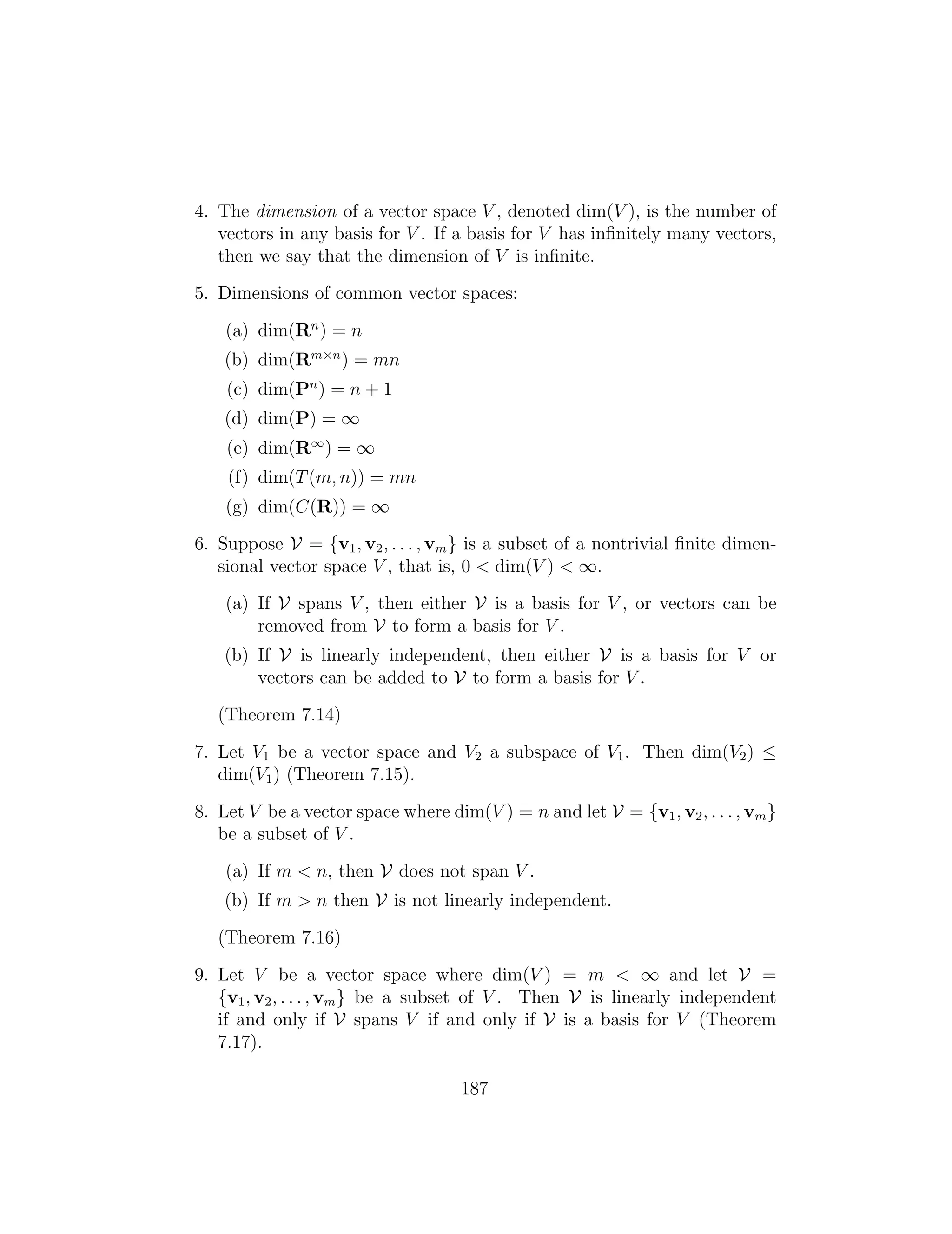4. The dimension of a vector space V , denoted dim(V ), is the number of
vectors in any basis for V . If a basis for V has inﬁnitely many vectors,
then we say that the dimension of V is inﬁnite.
5. Dimensions of common vector spaces:
(a) dim(Rn
) = n
(b) dim(Rm⇥n
) = mn
(c) dim(Pn
) = n + 1
(d) dim(P) = 1
(e) dim(R1
) = 1
(f) dim(T(m, n)) = mn
(g) dim(C(R)) = 1
6. Suppose V = {v1, v2, . . . , vm} is a subset of a nontrivial ﬁnite dimen­
sional vector space V , that is, 0 < dim(V ) < 1.
(a) If V spans V , then either V is a basis for V , or vectors can be
removed from V to form a basis for V .
(b) If V is linearly independent, then either V is a basis for V or
vectors can be added to V to form a basis for V .
(Theorem 7.14)
7. Let V1 be a vector space and V2 a subspace of V1. Then dim(V2) 
dim(V1) (Theorem 7.15).
8. Let V be a vector space where dim(V ) = n and let V = {v1, v2, . . . , vm}
be a subset of V .
(a) If m < n, then V does not span V .
(b) If m > n then V is not linearly independent.
(Theorem 7.16)
9. Let V be a vector space where dim(V ) = m < 1 and let V =
{v1, v2, . . . , vm} be a subset of V . Then V is linearly independent
if and only if V spans V if and only if V is a basis for V (Theorem
7.17).
187
 