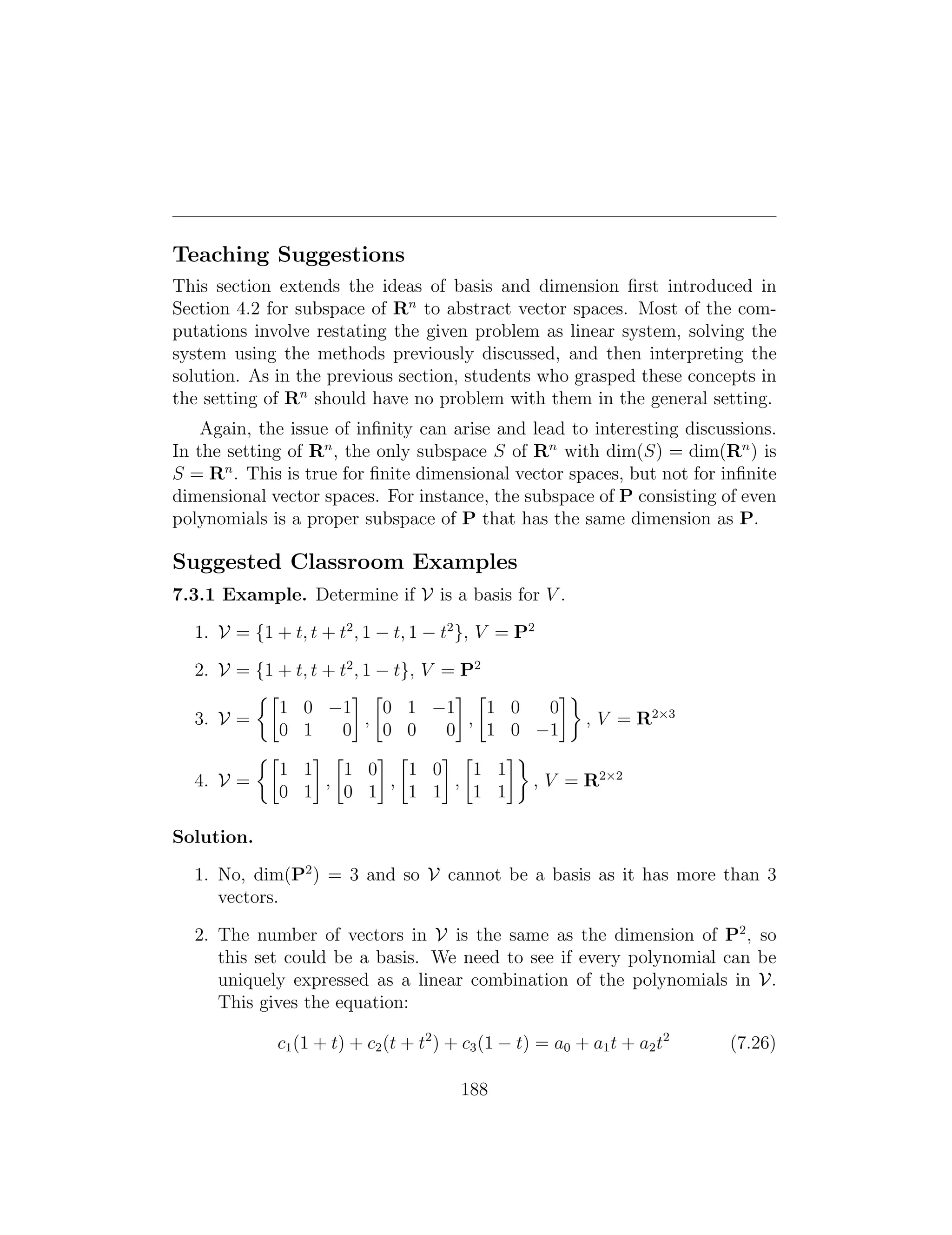 Teaching Suggestions
This section extends the ideas of basis and dimension ﬁrst introduced in
Section 4.2 for subspace of Rn
to abstract vector spaces. Most of the com­
putations involve restating the given problem as linear system, solving the
system using the methods previously discussed, and then interpreting the
solution. As in the previous section, students who grasped these concepts in
the setting of Rn
should have no problem with them in the general setting.
Again, the issue of inﬁnity can arise and lead to interesting discussions.
In the setting of Rn
, the only subspace S of Rn
with dim(S) = dim(Rn
) is
S = Rn
. This is true for ﬁnite dimensional vector spaces, but not for inﬁnite
dimensional vector spaces. For instance, the subspace of P consisting of even
polynomials is a proper subspace of P that has the same dimension as P.
Suggested Classroom Examples
7.3.1 Example. Determine if V is a basis for V .
1. V = {1 + t, t + t2
, 1 t, 1 t2
}, V = P2
2. V = {1 + t, t + t2
, 1 t}, V = P2
⇢  
1 0 1 0 1 1 1 0 0
3. V = , , , V = R2⇥3
0 1 0 0 0 0 1 0 1
⇢   
1 1 1 0 1 0 1 1
= R2⇥2
4. V = , , , , V
0 1 0 1 1 1 1 1
Solution.
1. No, dim(P2
) = 3 and so V cannot be a basis as it has more than 3
vectors.
2. The number of vectors in V is the same as the dimension of P2
, so
this set could be a basis. We need to see if every polynomial can be
uniquely expressed as a linear combination of the polynomials in V.
This gives the equation:
c1(1 + t) + c2(t + t2
) + c3(1 t) = a0 + a1t + a2t2
(7.26)
188
 