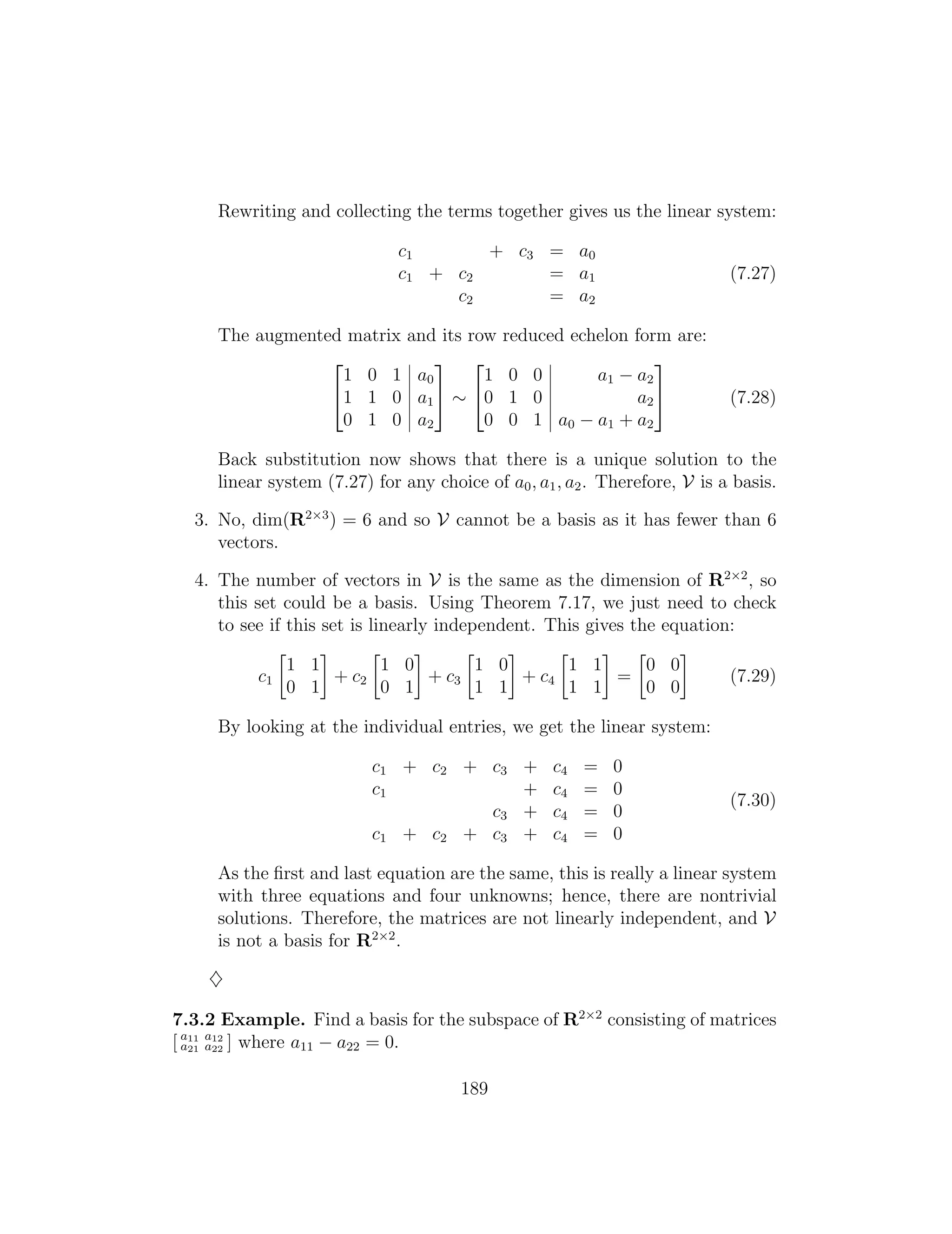 2 3 2 3
1 0 1 a0 1 0 0 a1 a2
41 1 0 a1
5 ⇠ 40 1 0 a2
5 (7.28)
0 1 0 a2 0 0 1 a0 a1 + a2
Rewriting and collecting the terms together gives us the linear system:
c1 + c3 = a0
c1 + c2 = a1 (7.27)
c2 = a2
The augmented matrix and its row reduced echelon form are:
Back substitution now shows that there is a unique solution to the
linear system (7.27) for any choice of a0, a1, a2. Therefore, V is a basis.
3. No, dim(R2⇥3
) = 6 and so V cannot be a basis as it has fewer than 6
vectors.
4. The number of vectors in V is the same as the dimension of R2⇥2
, so
this set could be a basis. Using Theorem 7.17, we just need to check
to see if this set is linearly independent. This gives the equation:
    
1 1 1 0 1 0 1 1 0 0
c1 + c2 + c3 + c4 = (7.29)
0 1 0 1 1 1 1 1 0 0
By looking at the individual entries, we get the linear system:
c1 + c2 + c3 + c4 = 0
c1 + c4 = 0
(7.30)
c3 + c4 = 0
c1 + c2 + c3 + c4 = 0
As the ﬁrst and last equation are the same, this is really a linear system
with three equations and four unknowns; hence, there are nontrivial
solutions. Therefore, the matrices are not linearly independent, and V
is not a basis for R2⇥2
.
}
7.3.2 Example. Find a basis for the subspace of R2⇥2
consisting of matrices
[ a11 a12
a21 a22 ] where a11 a22 = 0.
189
 