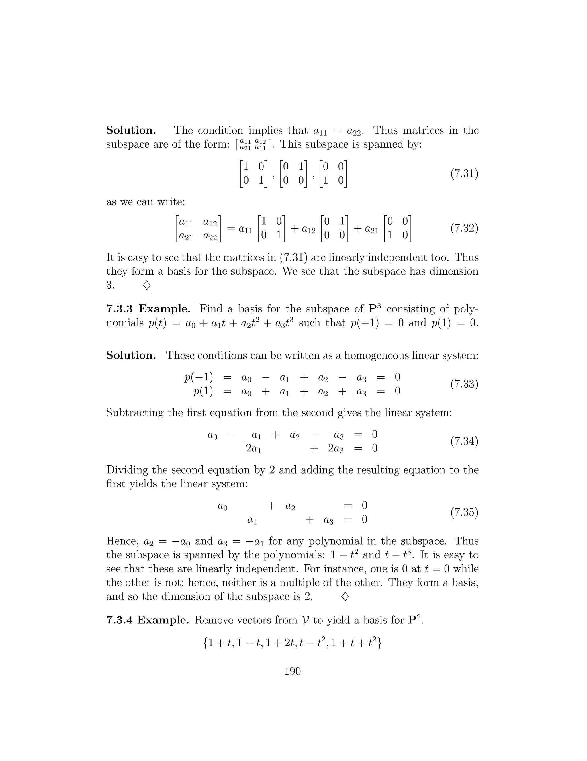 Solution. The condition implies that a11 = a22. Thus matrices in the
subspace are of the form: [ a11 a12
a21 a11 ]. This subspace is spanned by:

1 0
0 1
,

0 1
0 0
,

0 0
1 0
(7.31)
as we can write:

a11
a21
a12
a22
= a11

1 0
0 1
+ a12

0 1
0 0
+ a21

0 0
1 0
(7.32)
It is easy to see that the matrices in (7.31) are linearly independent too. Thus
they form a basis for the subspace. We see that the subspace has dimension
3. }
7.3.3 Example. Find a basis for the subspace of P3
consisting of poly­
nomials p(t) = a0 + a1t + a2t2
+ a3t3
such that p( 1) = 0 and p(1) = 0.
Solution. These conditions can be written as a homogeneous linear system:
p( 1) = a0 a1 + a2 a3 = 0
(7.33)
p(1) = a0 + a1 + a2 + a3 = 0
Subtracting the ﬁrst equation from the second gives the linear system:
a0 a1 + a2 a3 = 0
(7.34)
2a1 + 2a3 = 0
Dividing the second equation by 2 and adding the resulting equation to the
ﬁrst yields the linear system:
a0 + a2 = 0
(7.35)
a1 + a3 = 0
Hence, a2 = a0 and a3 = a1 for any polynomial in the subspace. Thus
the subspace is spanned by the polynomials: 1 t2
and t t3
. It is easy to
see that these are linearly independent. For instance, one is 0 at t = 0 while
the other is not; hence, neither is a multiple of the other. They form a basis,
and so the dimension of the subspace is 2. }
7.3.4 Example. Remove vectors from V to yield a basis for P2
.
{1 + t, 1 t, 1 + 2t, t t2
, 1 + t + t2
}
190
 