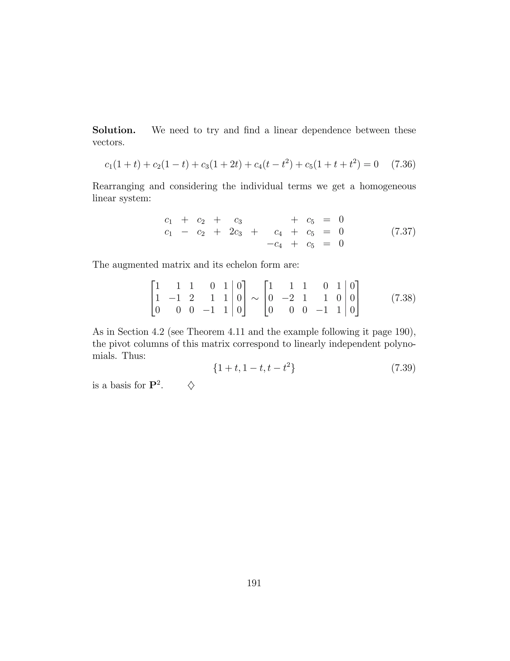 2 3 2 3
1 1 1 0 1 0 1 1 1 0 1 0
41 1 2 1 1 05 ⇠ 40 2 1 1 0 05 (7.38)
0 0 0 1 1 0 0 0 0 1 1 0
Solution. We need to try and ﬁnd a linear dependence between these
vectors.
c1(1 + t) + c2(1 t) + c3(1 + 2t) + c4(t t2
) + c5(1 + t + t2
) = 0 (7.36)
Rearranging and considering the individual terms we get a homogeneous
linear system:
c1 + c2 + c3 + c5 = 0
c1 c2 + 2c3 + c4 + c5 = 0 (7.37)
c4 + c5 = 0
The augmented matrix and its echelon form are:
As in Section 4.2 (see Theorem 4.11 and the example following it page 190),
the pivot columns of this matrix correspond to linearly independent polyno­
mials. Thus:
{1 + t, 1 t, t t2
} (7.39)
is a basis for P2
. }
191
 