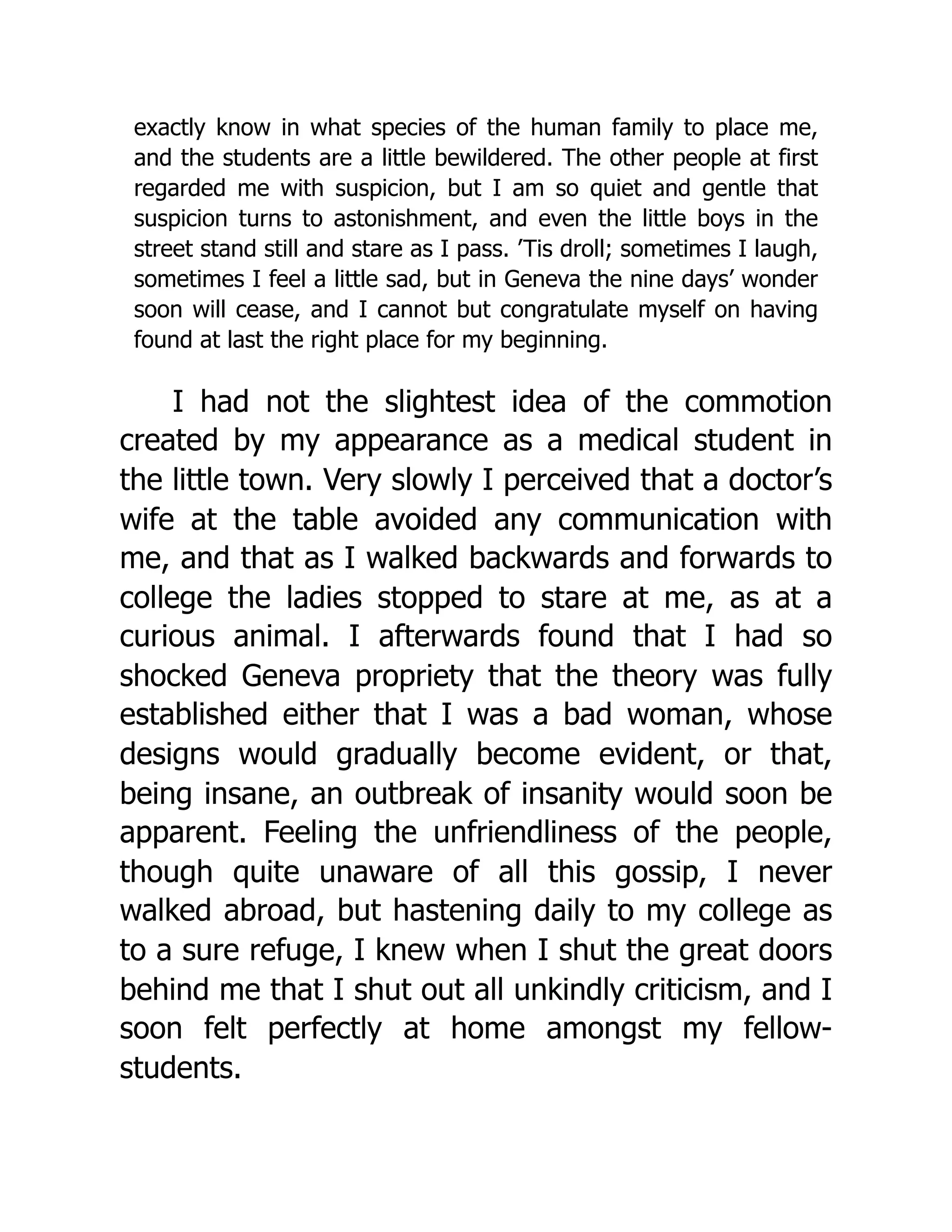 exactly know in what species of the human family to place me,
and the students are a little bewildered. The other people at first
regarded me with suspicion, but I am so quiet and gentle that
suspicion turns to astonishment, and even the little boys in the
street stand still and stare as I pass. ’Tis droll; sometimes I laugh,
sometimes I feel a little sad, but in Geneva the nine days’ wonder
soon will cease, and I cannot but congratulate myself on having
found at last the right place for my beginning.
I had not the slightest idea of the commotion
created by my appearance as a medical student in
the little town. Very slowly I perceived that a doctor’s
wife at the table avoided any communication with
me, and that as I walked backwards and forwards to
college the ladies stopped to stare at me, as at a
curious animal. I afterwards found that I had so
shocked Geneva propriety that the theory was fully
established either that I was a bad woman, whose
designs would gradually become evident, or that,
being insane, an outbreak of insanity would soon be
apparent. Feeling the unfriendliness of the people,
though quite unaware of all this gossip, I never
walked abroad, but hastening daily to my college as
to a sure refuge, I knew when I shut the great doors
behind me that I shut out all unkindly criticism, and I
soon felt perfectly at home amongst my fellow-
students.
 
