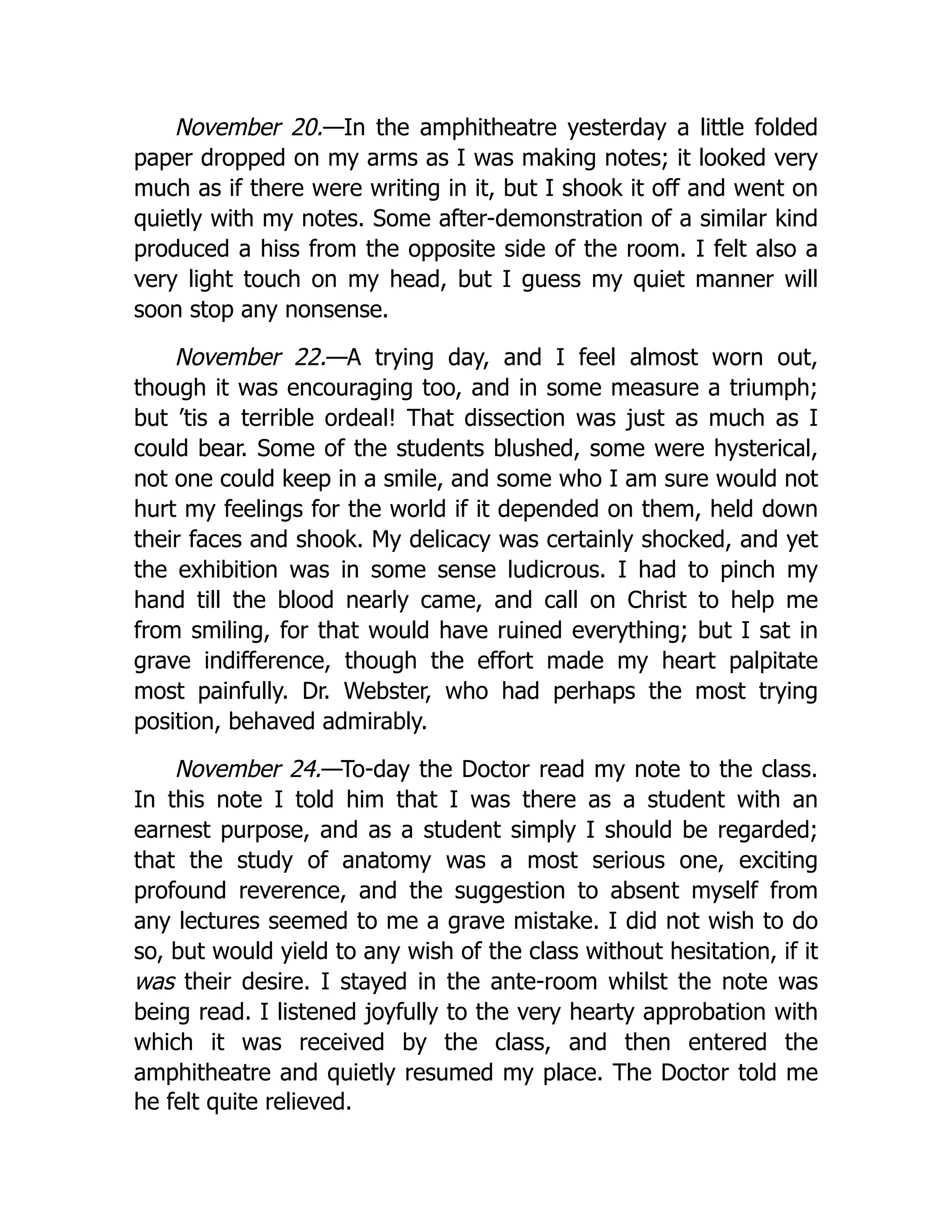 November 20.—In the amphitheatre yesterday a little folded
paper dropped on my arms as I was making notes; it looked very
much as if there were writing in it, but I shook it off and went on
quietly with my notes. Some after-demonstration of a similar kind
produced a hiss from the opposite side of the room. I felt also a
very light touch on my head, but I guess my quiet manner will
soon stop any nonsense.
November 22.—A trying day, and I feel almost worn out,
though it was encouraging too, and in some measure a triumph;
but ’tis a terrible ordeal! That dissection was just as much as I
could bear. Some of the students blushed, some were hysterical,
not one could keep in a smile, and some who I am sure would not
hurt my feelings for the world if it depended on them, held down
their faces and shook. My delicacy was certainly shocked, and yet
the exhibition was in some sense ludicrous. I had to pinch my
hand till the blood nearly came, and call on Christ to help me
from smiling, for that would have ruined everything; but I sat in
grave indifference, though the effort made my heart palpitate
most painfully. Dr. Webster, who had perhaps the most trying
position, behaved admirably.
November 24.—To-day the Doctor read my note to the class.
In this note I told him that I was there as a student with an
earnest purpose, and as a student simply I should be regarded;
that the study of anatomy was a most serious one, exciting
profound reverence, and the suggestion to absent myself from
any lectures seemed to me a grave mistake. I did not wish to do
so, but would yield to any wish of the class without hesitation, if it
was their desire. I stayed in the ante-room whilst the note was
being read. I listened joyfully to the very hearty approbation with
which it was received by the class, and then entered the
amphitheatre and quietly resumed my place. The Doctor told me
he felt quite relieved.
 