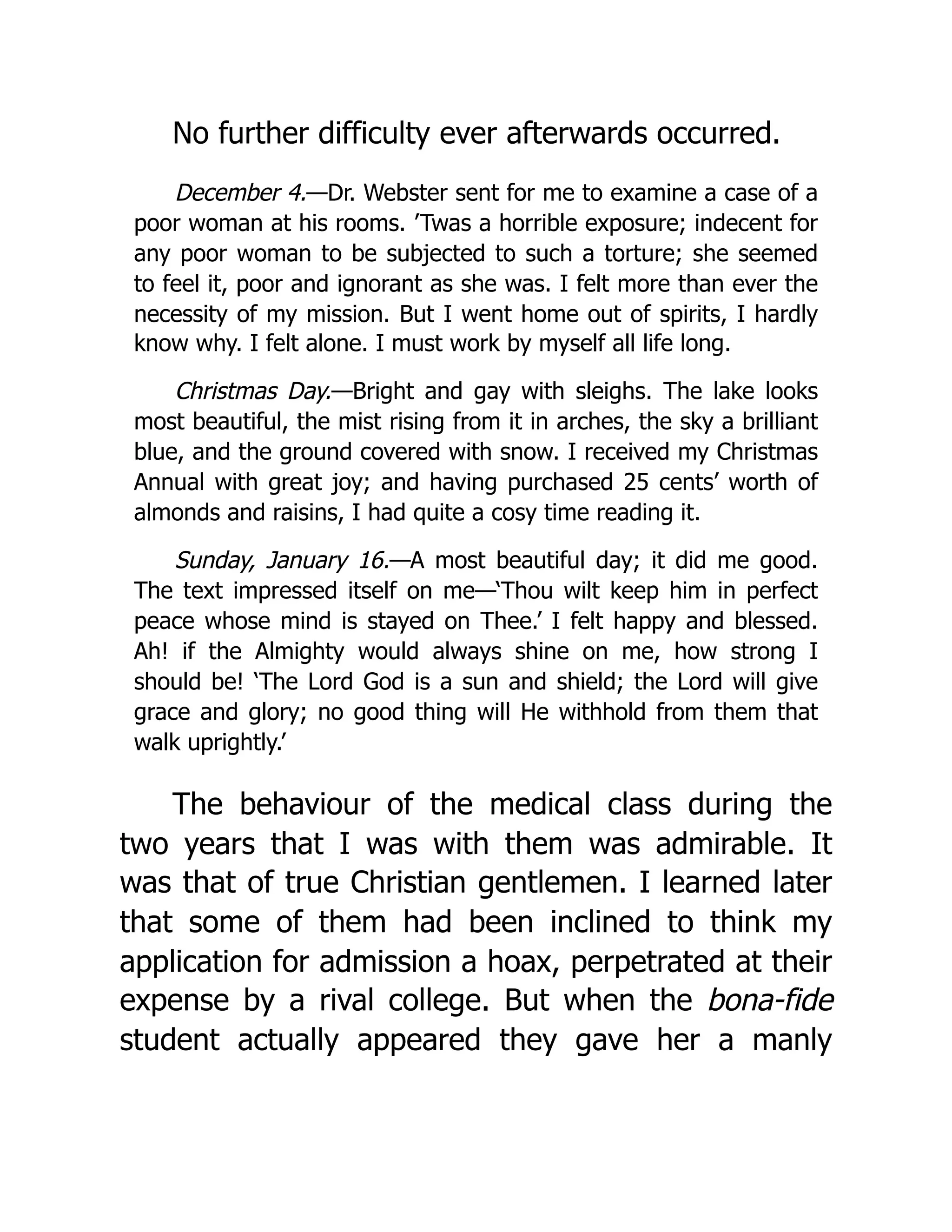 No further difficulty ever afterwards occurred.
December 4.—Dr. Webster sent for me to examine a case of a
poor woman at his rooms. ’Twas a horrible exposure; indecent for
any poor woman to be subjected to such a torture; she seemed
to feel it, poor and ignorant as she was. I felt more than ever the
necessity of my mission. But I went home out of spirits, I hardly
know why. I felt alone. I must work by myself all life long.
Christmas Day.—Bright and gay with sleighs. The lake looks
most beautiful, the mist rising from it in arches, the sky a brilliant
blue, and the ground covered with snow. I received my Christmas
Annual with great joy; and having purchased 25 cents’ worth of
almonds and raisins, I had quite a cosy time reading it.
Sunday, January 16.—A most beautiful day; it did me good.
The text impressed itself on me—‘Thou wilt keep him in perfect
peace whose mind is stayed on Thee.’ I felt happy and blessed.
Ah! if the Almighty would always shine on me, how strong I
should be! ‘The Lord God is a sun and shield; the Lord will give
grace and glory; no good thing will He withhold from them that
walk uprightly.’
The behaviour of the medical class during the
two years that I was with them was admirable. It
was that of true Christian gentlemen. I learned later
that some of them had been inclined to think my
application for admission a hoax, perpetrated at their
expense by a rival college. But when the bona-fide
student actually appeared they gave her a manly
 