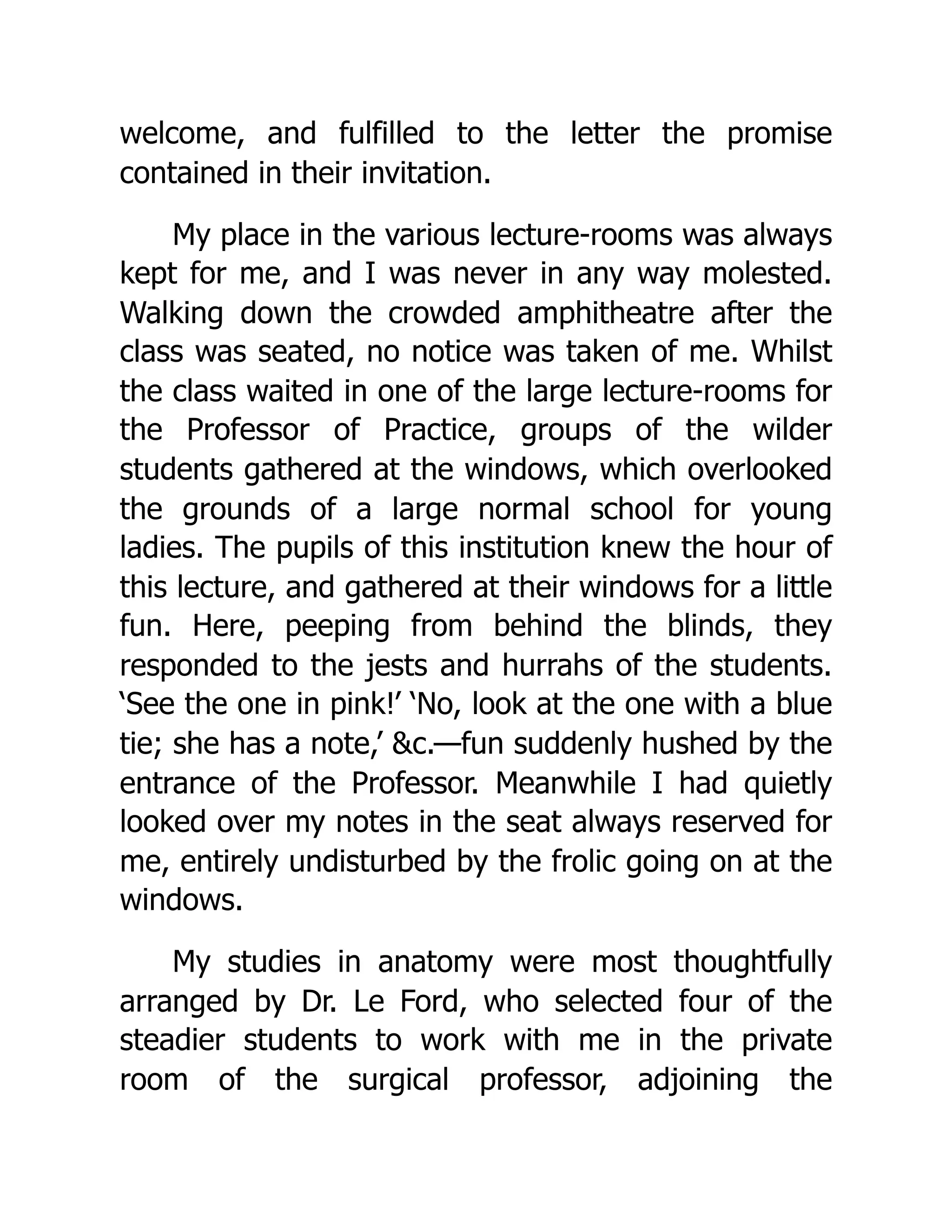 welcome, and fulfilled to the letter the promise
contained in their invitation.
My place in the various lecture-rooms was always
kept for me, and I was never in any way molested.
Walking down the crowded amphitheatre after the
class was seated, no notice was taken of me. Whilst
the class waited in one of the large lecture-rooms for
the Professor of Practice, groups of the wilder
students gathered at the windows, which overlooked
the grounds of a large normal school for young
ladies. The pupils of this institution knew the hour of
this lecture, and gathered at their windows for a little
fun. Here, peeping from behind the blinds, they
responded to the jests and hurrahs of the students.
‘See the one in pink!’ ‘No, look at the one with a blue
tie; she has a note,’ &c.—fun suddenly hushed by the
entrance of the Professor. Meanwhile I had quietly
looked over my notes in the seat always reserved for
me, entirely undisturbed by the frolic going on at the
windows.
My studies in anatomy were most thoughtfully
arranged by Dr. Le Ford, who selected four of the
steadier students to work with me in the private
room of the surgical professor, adjoining the
 