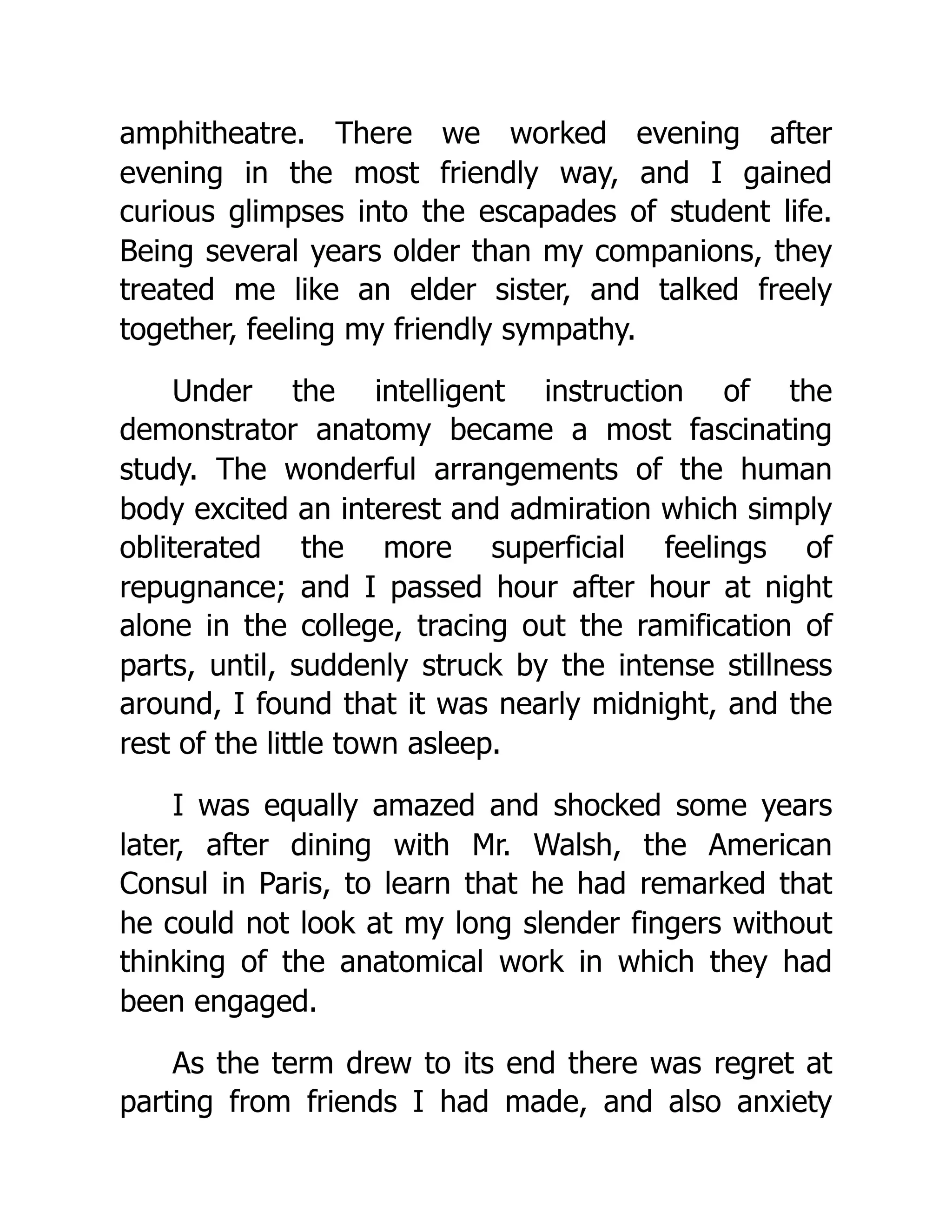 amphitheatre. There we worked evening after
evening in the most friendly way, and I gained
curious glimpses into the escapades of student life.
Being several years older than my companions, they
treated me like an elder sister, and talked freely
together, feeling my friendly sympathy.
Under the intelligent instruction of the
demonstrator anatomy became a most fascinating
study. The wonderful arrangements of the human
body excited an interest and admiration which simply
obliterated the more superficial feelings of
repugnance; and I passed hour after hour at night
alone in the college, tracing out the ramification of
parts, until, suddenly struck by the intense stillness
around, I found that it was nearly midnight, and the
rest of the little town asleep.
I was equally amazed and shocked some years
later, after dining with Mr. Walsh, the American
Consul in Paris, to learn that he had remarked that
he could not look at my long slender fingers without
thinking of the anatomical work in which they had
been engaged.
As the term drew to its end there was regret at
parting from friends I had made, and also anxiety
 