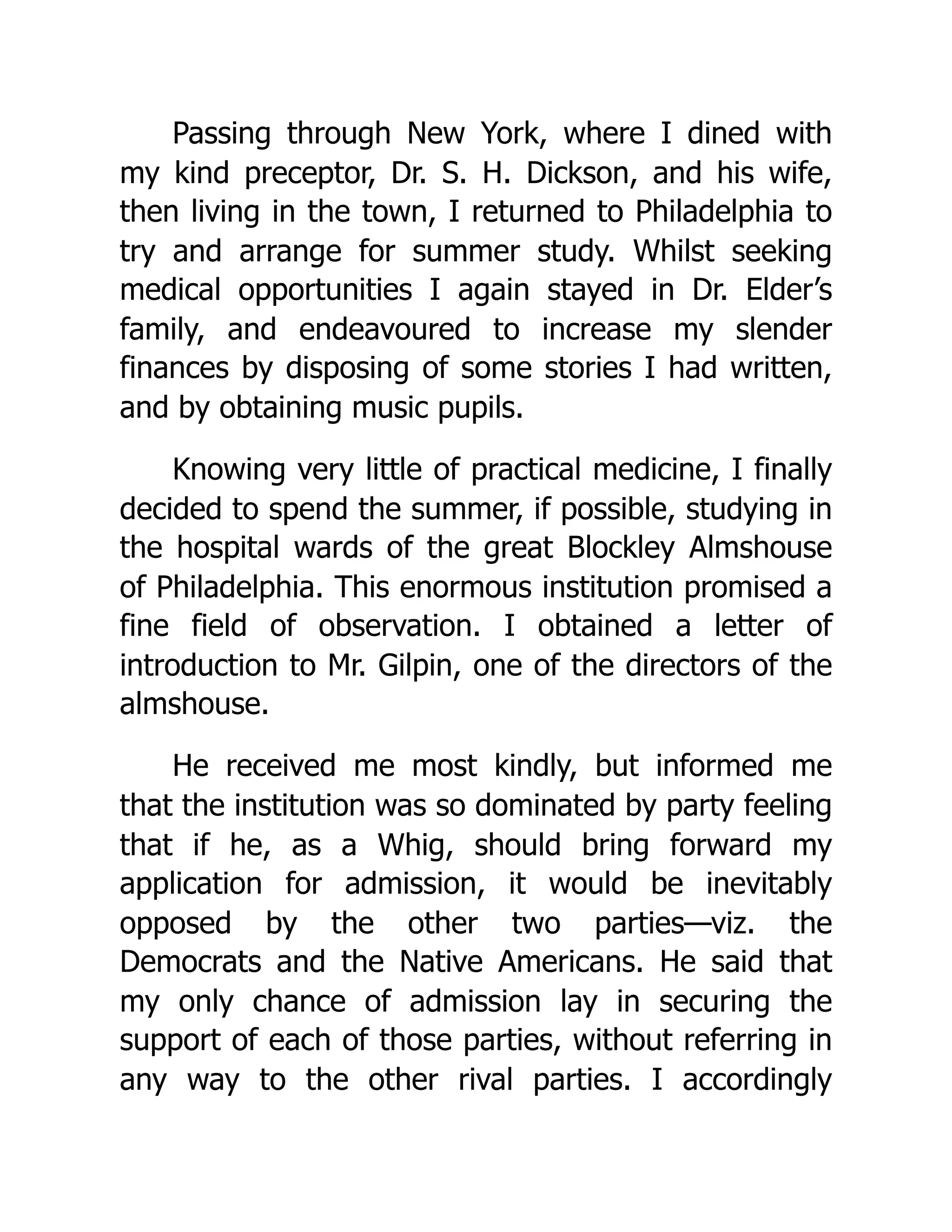 Passing through New York, where I dined with
my kind preceptor, Dr. S. H. Dickson, and his wife,
then living in the town, I returned to Philadelphia to
try and arrange for summer study. Whilst seeking
medical opportunities I again stayed in Dr. Elder’s
family, and endeavoured to increase my slender
finances by disposing of some stories I had written,
and by obtaining music pupils.
Knowing very little of practical medicine, I finally
decided to spend the summer, if possible, studying in
the hospital wards of the great Blockley Almshouse
of Philadelphia. This enormous institution promised a
fine field of observation. I obtained a letter of
introduction to Mr. Gilpin, one of the directors of the
almshouse.
He received me most kindly, but informed me
that the institution was so dominated by party feeling
that if he, as a Whig, should bring forward my
application for admission, it would be inevitably
opposed by the other two parties—viz. the
Democrats and the Native Americans. He said that
my only chance of admission lay in securing the
support of each of those parties, without referring in
any way to the other rival parties. I accordingly
 