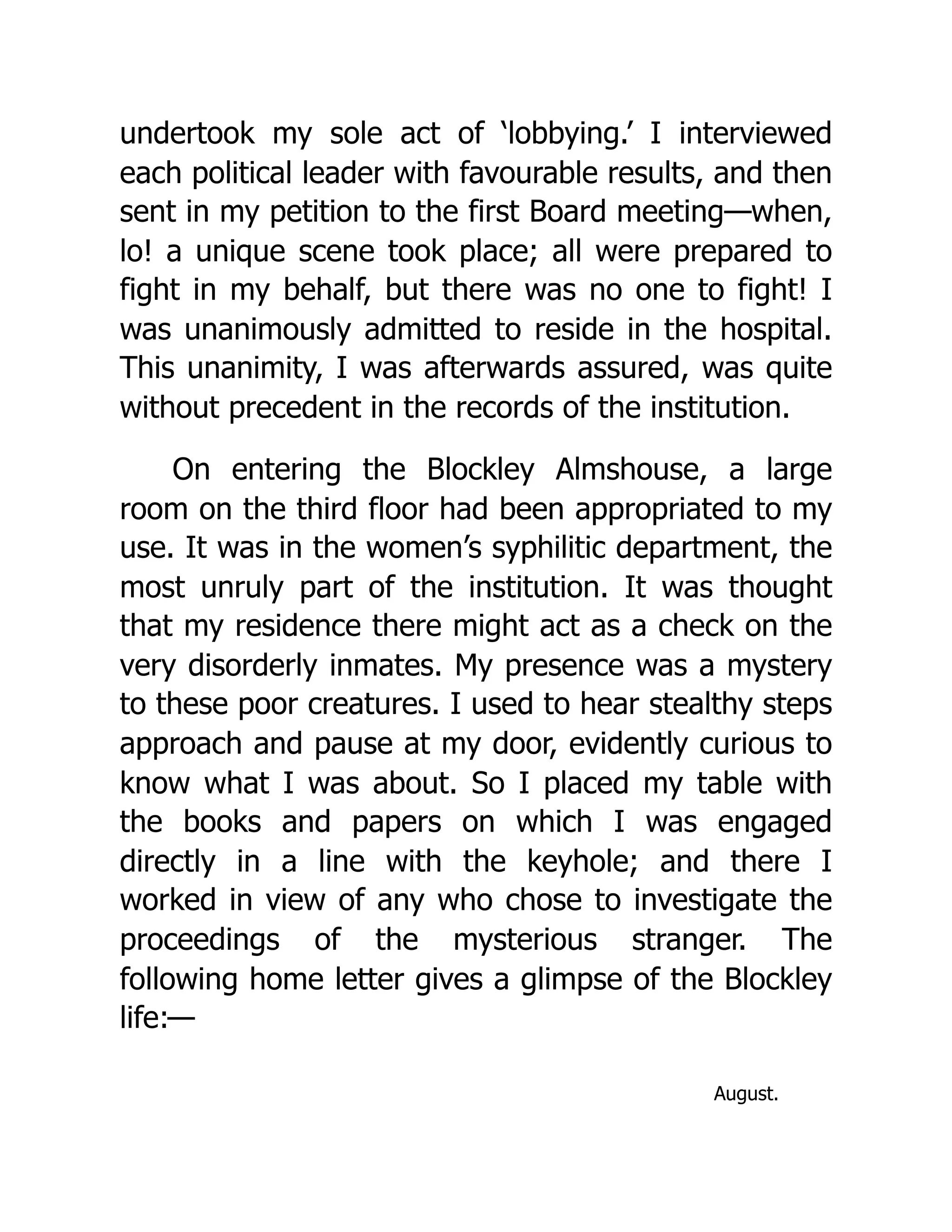 undertook my sole act of ‘lobbying.’ I interviewed
each political leader with favourable results, and then
sent in my petition to the first Board meeting—when,
lo! a unique scene took place; all were prepared to
fight in my behalf, but there was no one to fight! I
was unanimously admitted to reside in the hospital.
This unanimity, I was afterwards assured, was quite
without precedent in the records of the institution.
On entering the Blockley Almshouse, a large
room on the third floor had been appropriated to my
use. It was in the women’s syphilitic department, the
most unruly part of the institution. It was thought
that my residence there might act as a check on the
very disorderly inmates. My presence was a mystery
to these poor creatures. I used to hear stealthy steps
approach and pause at my door, evidently curious to
know what I was about. So I placed my table with
the books and papers on which I was engaged
directly in a line with the keyhole; and there I
worked in view of any who chose to investigate the
proceedings of the mysterious stranger. The
following home letter gives a glimpse of the Blockley
life:—
August.
 