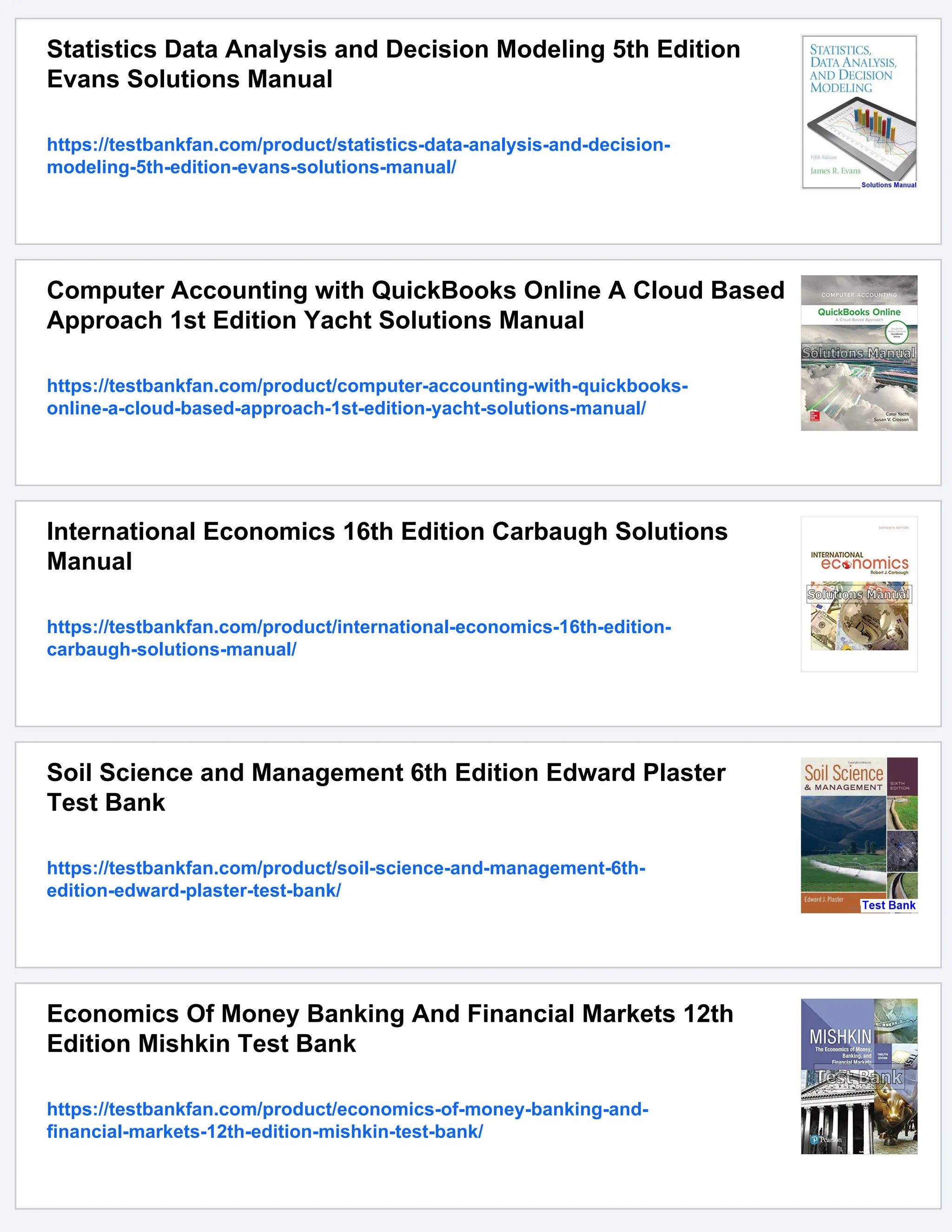 Statistics Data Analysis and Decision Modeling 5th Edition
Evans Solutions Manual
https://testbankfan.com/product/statistics-data-analysis-and-decision-
modeling-5th-edition-evans-solutions-manual/
Computer Accounting with QuickBooks Online A Cloud Based
Approach 1st Edition Yacht Solutions Manual
https://testbankfan.com/product/computer-accounting-with-quickbooks-
online-a-cloud-based-approach-1st-edition-yacht-solutions-manual/
International Economics 16th Edition Carbaugh Solutions
Manual
https://testbankfan.com/product/international-economics-16th-edition-
carbaugh-solutions-manual/
Soil Science and Management 6th Edition Edward Plaster
Test Bank
https://testbankfan.com/product/soil-science-and-management-6th-
edition-edward-plaster-test-bank/
Economics Of Money Banking And Financial Markets 12th
Edition Mishkin Test Bank
https://testbankfan.com/product/economics-of-money-banking-and-
financial-markets-12th-edition-mishkin-test-bank/
 