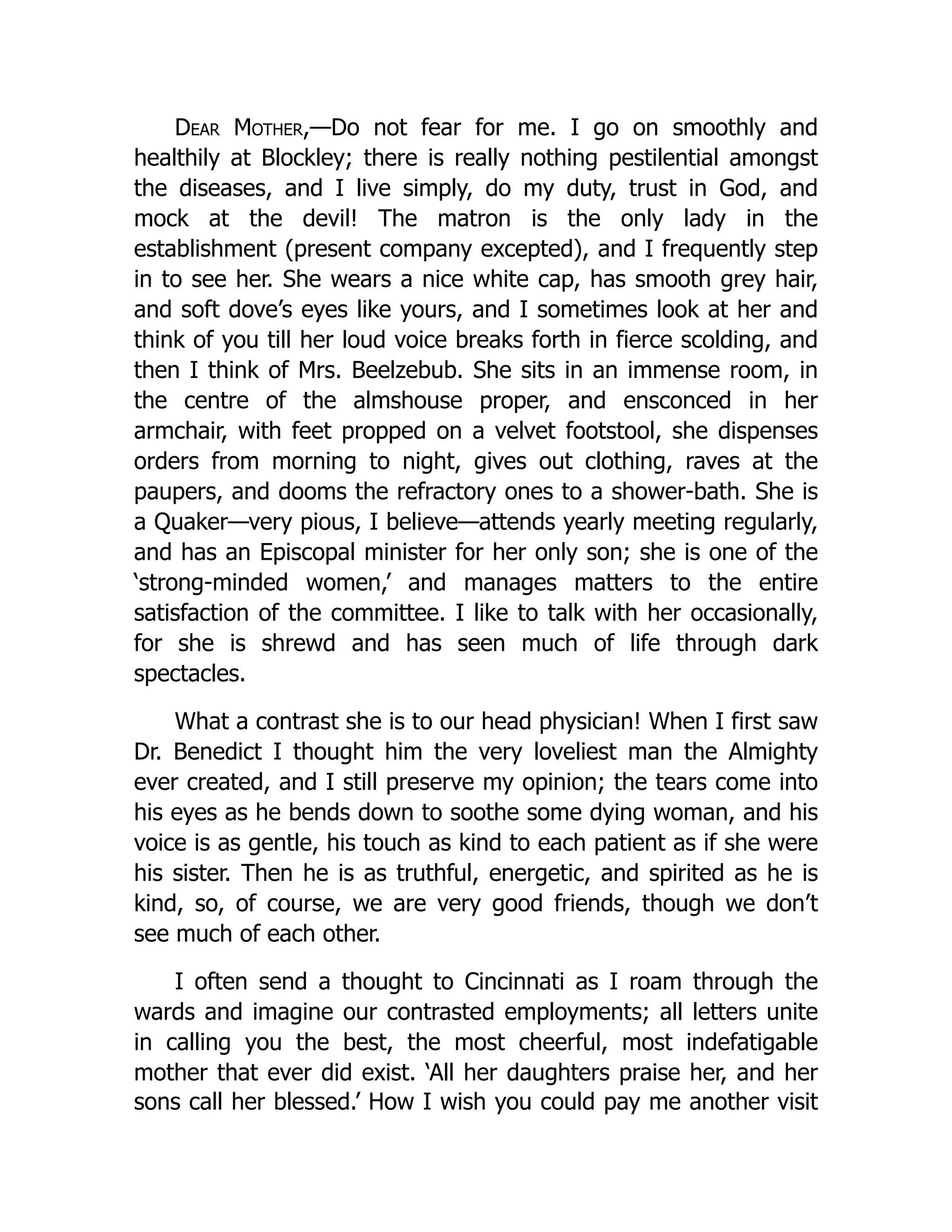 Dear Mother,—Do not fear for me. I go on smoothly and
healthily at Blockley; there is really nothing pestilential amongst
the diseases, and I live simply, do my duty, trust in God, and
mock at the devil! The matron is the only lady in the
establishment (present company excepted), and I frequently step
in to see her. She wears a nice white cap, has smooth grey hair,
and soft dove’s eyes like yours, and I sometimes look at her and
think of you till her loud voice breaks forth in fierce scolding, and
then I think of Mrs. Beelzebub. She sits in an immense room, in
the centre of the almshouse proper, and ensconced in her
armchair, with feet propped on a velvet footstool, she dispenses
orders from morning to night, gives out clothing, raves at the
paupers, and dooms the refractory ones to a shower-bath. She is
a Quaker—very pious, I believe—attends yearly meeting regularly,
and has an Episcopal minister for her only son; she is one of the
‘strong-minded women,’ and manages matters to the entire
satisfaction of the committee. I like to talk with her occasionally,
for she is shrewd and has seen much of life through dark
spectacles.
What a contrast she is to our head physician! When I first saw
Dr. Benedict I thought him the very loveliest man the Almighty
ever created, and I still preserve my opinion; the tears come into
his eyes as he bends down to soothe some dying woman, and his
voice is as gentle, his touch as kind to each patient as if she were
his sister. Then he is as truthful, energetic, and spirited as he is
kind, so, of course, we are very good friends, though we don’t
see much of each other.
I often send a thought to Cincinnati as I roam through the
wards and imagine our contrasted employments; all letters unite
in calling you the best, the most cheerful, most indefatigable
mother that ever did exist. ‘All her daughters praise her, and her
sons call her blessed.’ How I wish you could pay me another visit
 