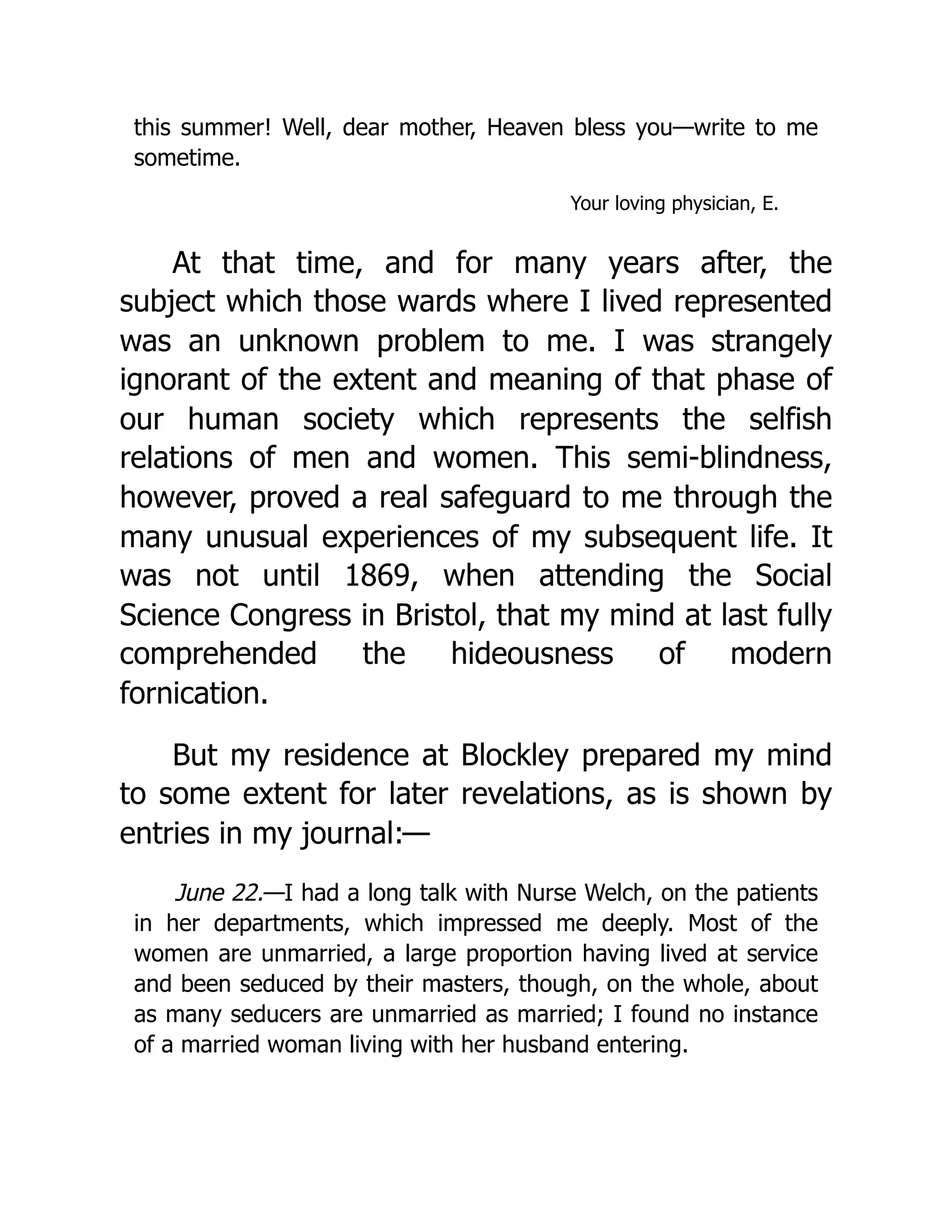 this summer! Well, dear mother, Heaven bless you—write to me
sometime.
Your loving physician, E.
At that time, and for many years after, the
subject which those wards where I lived represented
was an unknown problem to me. I was strangely
ignorant of the extent and meaning of that phase of
our human society which represents the selfish
relations of men and women. This semi-blindness,
however, proved a real safeguard to me through the
many unusual experiences of my subsequent life. It
was not until 1869, when attending the Social
Science Congress in Bristol, that my mind at last fully
comprehended the hideousness of modern
fornication.
But my residence at Blockley prepared my mind
to some extent for later revelations, as is shown by
entries in my journal:—
June 22.—I had a long talk with Nurse Welch, on the patients
in her departments, which impressed me deeply. Most of the
women are unmarried, a large proportion having lived at service
and been seduced by their masters, though, on the whole, about
as many seducers are unmarried as married; I found no instance
of a married woman living with her husband entering.
 