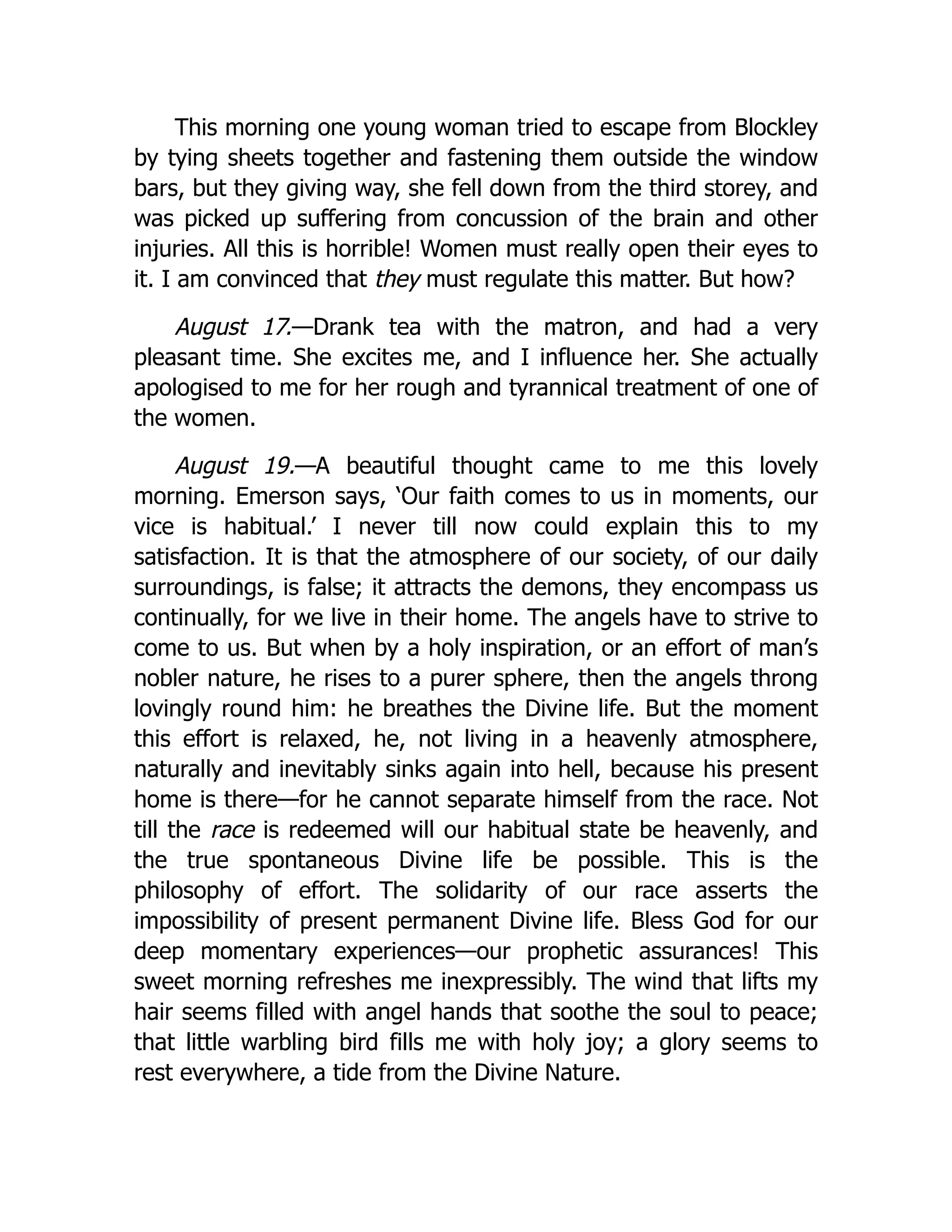 This morning one young woman tried to escape from Blockley
by tying sheets together and fastening them outside the window
bars, but they giving way, she fell down from the third storey, and
was picked up suffering from concussion of the brain and other
injuries. All this is horrible! Women must really open their eyes to
it. I am convinced that they must regulate this matter. But how?
August 17.—Drank tea with the matron, and had a very
pleasant time. She excites me, and I influence her. She actually
apologised to me for her rough and tyrannical treatment of one of
the women.
August 19.—A beautiful thought came to me this lovely
morning. Emerson says, ‘Our faith comes to us in moments, our
vice is habitual.’ I never till now could explain this to my
satisfaction. It is that the atmosphere of our society, of our daily
surroundings, is false; it attracts the demons, they encompass us
continually, for we live in their home. The angels have to strive to
come to us. But when by a holy inspiration, or an effort of man’s
nobler nature, he rises to a purer sphere, then the angels throng
lovingly round him: he breathes the Divine life. But the moment
this effort is relaxed, he, not living in a heavenly atmosphere,
naturally and inevitably sinks again into hell, because his present
home is there—for he cannot separate himself from the race. Not
till the race is redeemed will our habitual state be heavenly, and
the true spontaneous Divine life be possible. This is the
philosophy of effort. The solidarity of our race asserts the
impossibility of present permanent Divine life. Bless God for our
deep momentary experiences—our prophetic assurances! This
sweet morning refreshes me inexpressibly. The wind that lifts my
hair seems filled with angel hands that soothe the soul to peace;
that little warbling bird fills me with holy joy; a glory seems to
rest everywhere, a tide from the Divine Nature.
 