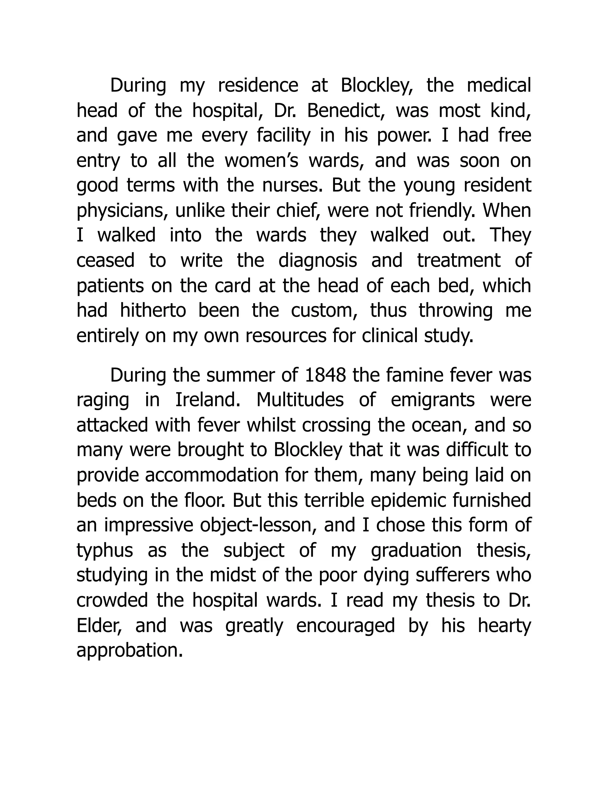 During my residence at Blockley, the medical
head of the hospital, Dr. Benedict, was most kind,
and gave me every facility in his power. I had free
entry to all the women’s wards, and was soon on
good terms with the nurses. But the young resident
physicians, unlike their chief, were not friendly. When
I walked into the wards they walked out. They
ceased to write the diagnosis and treatment of
patients on the card at the head of each bed, which
had hitherto been the custom, thus throwing me
entirely on my own resources for clinical study.
During the summer of 1848 the famine fever was
raging in Ireland. Multitudes of emigrants were
attacked with fever whilst crossing the ocean, and so
many were brought to Blockley that it was difficult to
provide accommodation for them, many being laid on
beds on the floor. But this terrible epidemic furnished
an impressive object-lesson, and I chose this form of
typhus as the subject of my graduation thesis,
studying in the midst of the poor dying sufferers who
crowded the hospital wards. I read my thesis to Dr.
Elder, and was greatly encouraged by his hearty
approbation.
 