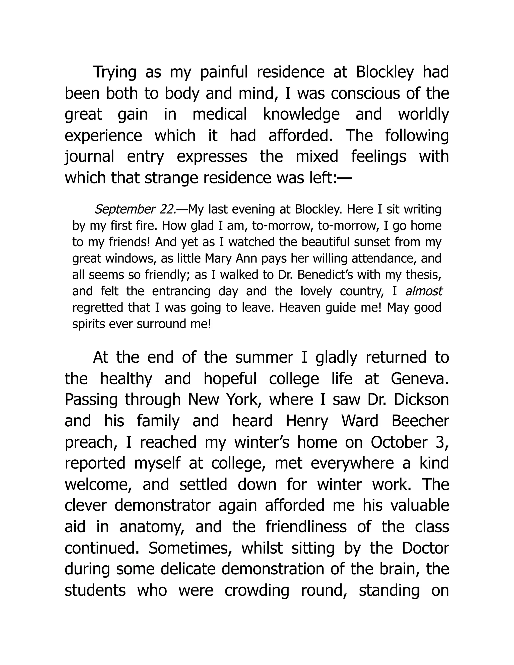 Trying as my painful residence at Blockley had
been both to body and mind, I was conscious of the
great gain in medical knowledge and worldly
experience which it had afforded. The following
journal entry expresses the mixed feelings with
which that strange residence was left:—
September 22.—My last evening at Blockley. Here I sit writing
by my first fire. How glad I am, to-morrow, to-morrow, I go home
to my friends! And yet as I watched the beautiful sunset from my
great windows, as little Mary Ann pays her willing attendance, and
all seems so friendly; as I walked to Dr. Benedict’s with my thesis,
and felt the entrancing day and the lovely country, I almost
regretted that I was going to leave. Heaven guide me! May good
spirits ever surround me!
At the end of the summer I gladly returned to
the healthy and hopeful college life at Geneva.
Passing through New York, where I saw Dr. Dickson
and his family and heard Henry Ward Beecher
preach, I reached my winter’s home on October 3,
reported myself at college, met everywhere a kind
welcome, and settled down for winter work. The
clever demonstrator again afforded me his valuable
aid in anatomy, and the friendliness of the class
continued. Sometimes, whilst sitting by the Doctor
during some delicate demonstration of the brain, the
students who were crowding round, standing on
 