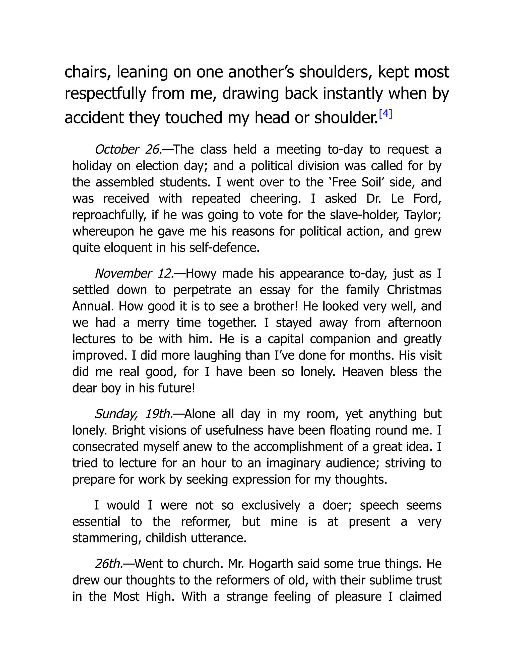chairs, leaning on one another’s shoulders, kept most
respectfully from me, drawing back instantly when by
accident they touched my head or shoulder.[4]
October 26.—The class held a meeting to-day to request a
holiday on election day; and a political division was called for by
the assembled students. I went over to the ‘Free Soil’ side, and
was received with repeated cheering. I asked Dr. Le Ford,
reproachfully, if he was going to vote for the slave-holder, Taylor;
whereupon he gave me his reasons for political action, and grew
quite eloquent in his self-defence.
November 12.—Howy made his appearance to-day, just as I
settled down to perpetrate an essay for the family Christmas
Annual. How good it is to see a brother! He looked very well, and
we had a merry time together. I stayed away from afternoon
lectures to be with him. He is a capital companion and greatly
improved. I did more laughing than I’ve done for months. His visit
did me real good, for I have been so lonely. Heaven bless the
dear boy in his future!
Sunday, 19th.—Alone all day in my room, yet anything but
lonely. Bright visions of usefulness have been floating round me. I
consecrated myself anew to the accomplishment of a great idea. I
tried to lecture for an hour to an imaginary audience; striving to
prepare for work by seeking expression for my thoughts.
I would I were not so exclusively a doer; speech seems
essential to the reformer, but mine is at present a very
stammering, childish utterance.
26th.—Went to church. Mr. Hogarth said some true things. He
drew our thoughts to the reformers of old, with their sublime trust
in the Most High. With a strange feeling of pleasure I claimed
 