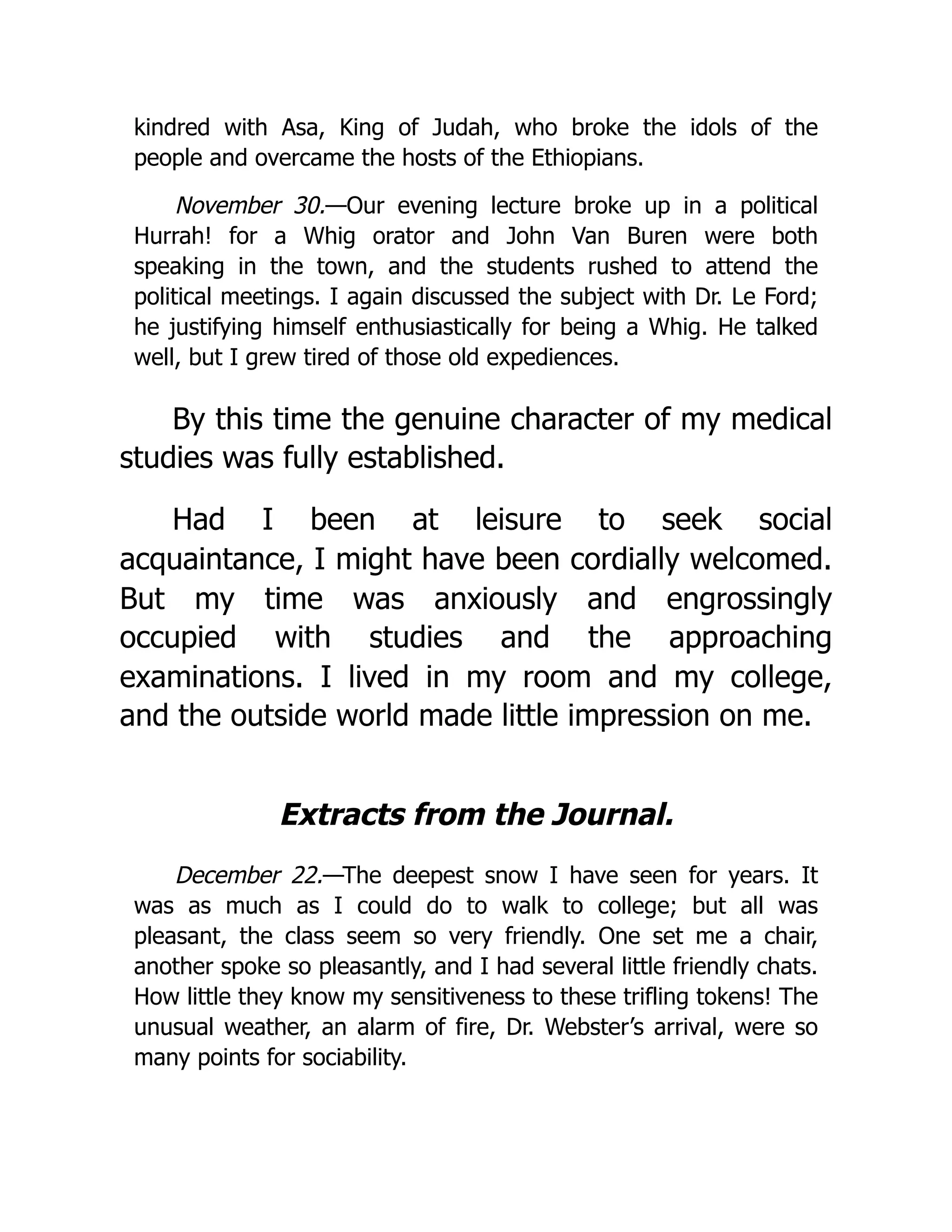 kindred with Asa, King of Judah, who broke the idols of the
people and overcame the hosts of the Ethiopians.
November 30.—Our evening lecture broke up in a political
Hurrah! for a Whig orator and John Van Buren were both
speaking in the town, and the students rushed to attend the
political meetings. I again discussed the subject with Dr. Le Ford;
he justifying himself enthusiastically for being a Whig. He talked
well, but I grew tired of those old expediences.
By this time the genuine character of my medical
studies was fully established.
Had I been at leisure to seek social
acquaintance, I might have been cordially welcomed.
But my time was anxiously and engrossingly
occupied with studies and the approaching
examinations. I lived in my room and my college,
and the outside world made little impression on me.
Extracts from the Journal.
December 22.—The deepest snow I have seen for years. It
was as much as I could do to walk to college; but all was
pleasant, the class seem so very friendly. One set me a chair,
another spoke so pleasantly, and I had several little friendly chats.
How little they know my sensitiveness to these trifling tokens! The
unusual weather, an alarm of fire, Dr. Webster’s arrival, were so
many points for sociability.
 