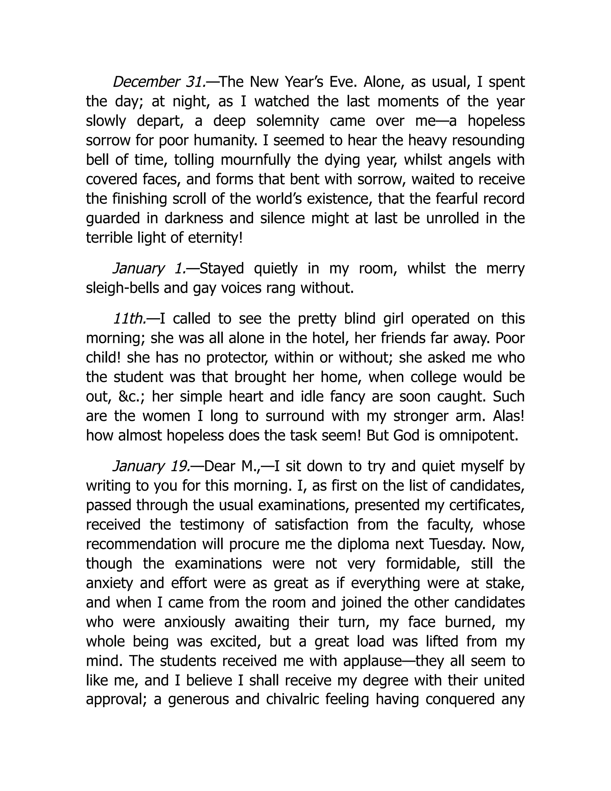 December 31.—The New Year’s Eve. Alone, as usual, I spent
the day; at night, as I watched the last moments of the year
slowly depart, a deep solemnity came over me—a hopeless
sorrow for poor humanity. I seemed to hear the heavy resounding
bell of time, tolling mournfully the dying year, whilst angels with
covered faces, and forms that bent with sorrow, waited to receive
the finishing scroll of the world’s existence, that the fearful record
guarded in darkness and silence might at last be unrolled in the
terrible light of eternity!
January 1.—Stayed quietly in my room, whilst the merry
sleigh-bells and gay voices rang without.
11th.—I called to see the pretty blind girl operated on this
morning; she was all alone in the hotel, her friends far away. Poor
child! she has no protector, within or without; she asked me who
the student was that brought her home, when college would be
out, &c.; her simple heart and idle fancy are soon caught. Such
are the women I long to surround with my stronger arm. Alas!
how almost hopeless does the task seem! But God is omnipotent.
January 19.—Dear M.,—I sit down to try and quiet myself by
writing to you for this morning. I, as first on the list of candidates,
passed through the usual examinations, presented my certificates,
received the testimony of satisfaction from the faculty, whose
recommendation will procure me the diploma next Tuesday. Now,
though the examinations were not very formidable, still the
anxiety and effort were as great as if everything were at stake,
and when I came from the room and joined the other candidates
who were anxiously awaiting their turn, my face burned, my
whole being was excited, but a great load was lifted from my
mind. The students received me with applause—they all seem to
like me, and I believe I shall receive my degree with their united
approval; a generous and chivalric feeling having conquered any
 
