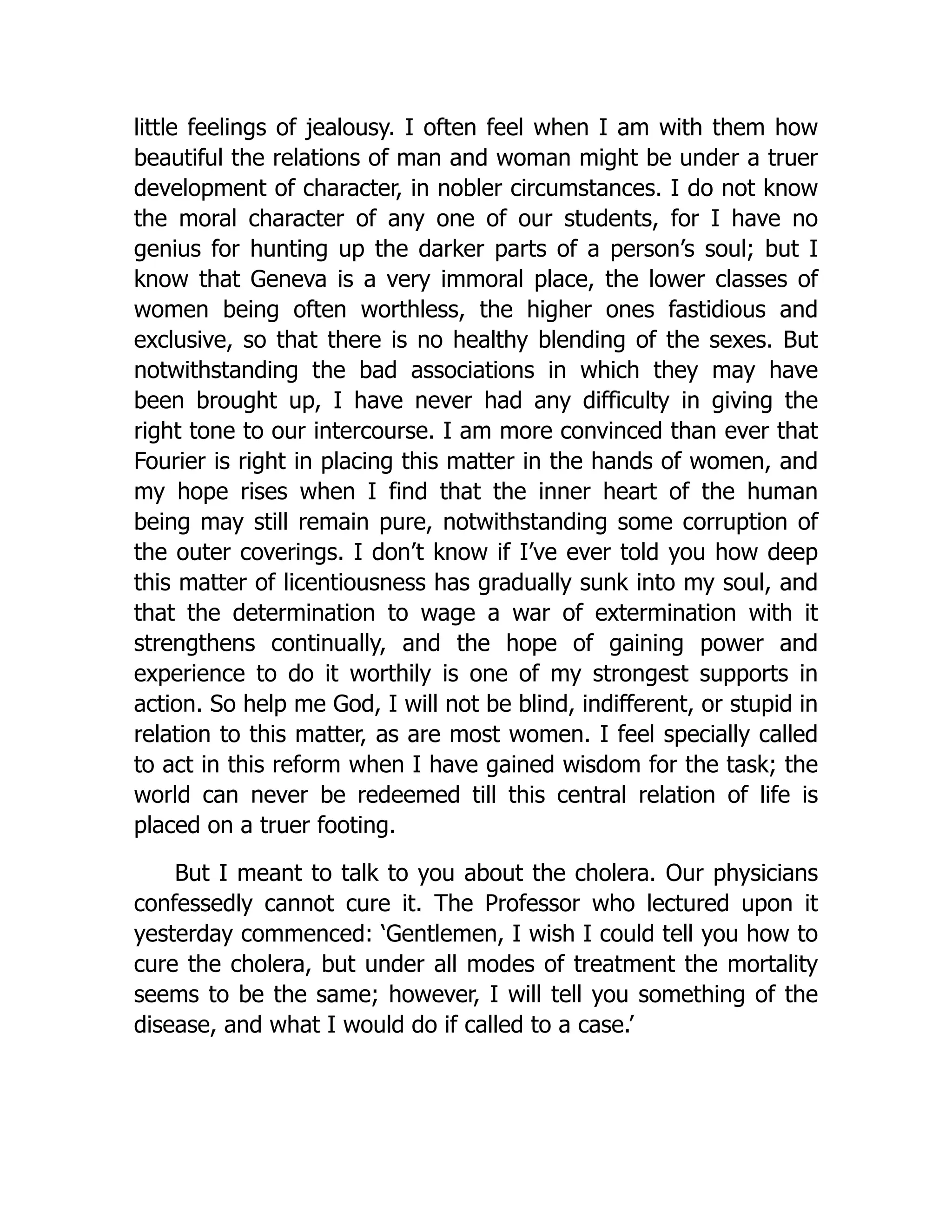 little feelings of jealousy. I often feel when I am with them how
beautiful the relations of man and woman might be under a truer
development of character, in nobler circumstances. I do not know
the moral character of any one of our students, for I have no
genius for hunting up the darker parts of a person’s soul; but I
know that Geneva is a very immoral place, the lower classes of
women being often worthless, the higher ones fastidious and
exclusive, so that there is no healthy blending of the sexes. But
notwithstanding the bad associations in which they may have
been brought up, I have never had any difficulty in giving the
right tone to our intercourse. I am more convinced than ever that
Fourier is right in placing this matter in the hands of women, and
my hope rises when I find that the inner heart of the human
being may still remain pure, notwithstanding some corruption of
the outer coverings. I don’t know if I’ve ever told you how deep
this matter of licentiousness has gradually sunk into my soul, and
that the determination to wage a war of extermination with it
strengthens continually, and the hope of gaining power and
experience to do it worthily is one of my strongest supports in
action. So help me God, I will not be blind, indifferent, or stupid in
relation to this matter, as are most women. I feel specially called
to act in this reform when I have gained wisdom for the task; the
world can never be redeemed till this central relation of life is
placed on a truer footing.
But I meant to talk to you about the cholera. Our physicians
confessedly cannot cure it. The Professor who lectured upon it
yesterday commenced: ‘Gentlemen, I wish I could tell you how to
cure the cholera, but under all modes of treatment the mortality
seems to be the same; however, I will tell you something of the
disease, and what I would do if called to a case.’
 