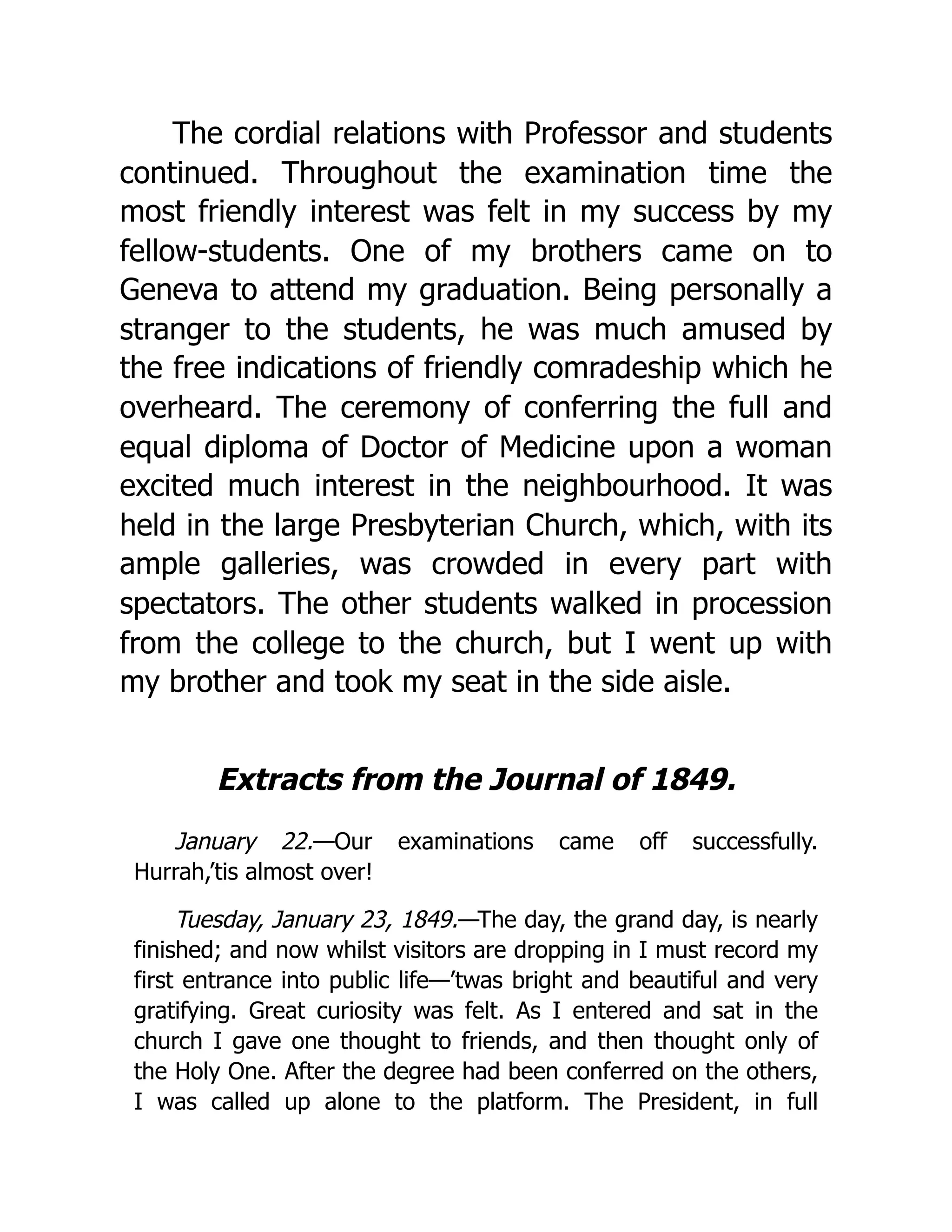 The cordial relations with Professor and students
continued. Throughout the examination time the
most friendly interest was felt in my success by my
fellow-students. One of my brothers came on to
Geneva to attend my graduation. Being personally a
stranger to the students, he was much amused by
the free indications of friendly comradeship which he
overheard. The ceremony of conferring the full and
equal diploma of Doctor of Medicine upon a woman
excited much interest in the neighbourhood. It was
held in the large Presbyterian Church, which, with its
ample galleries, was crowded in every part with
spectators. The other students walked in procession
from the college to the church, but I went up with
my brother and took my seat in the side aisle.
Extracts from the Journal of 1849.
January 22.—Our examinations came off successfully.
Hurrah,’tis almost over!
Tuesday, January 23, 1849.—The day, the grand day, is nearly
finished; and now whilst visitors are dropping in I must record my
first entrance into public life—’twas bright and beautiful and very
gratifying. Great curiosity was felt. As I entered and sat in the
church I gave one thought to friends, and then thought only of
the Holy One. After the degree had been conferred on the others,
I was called up alone to the platform. The President, in full
 