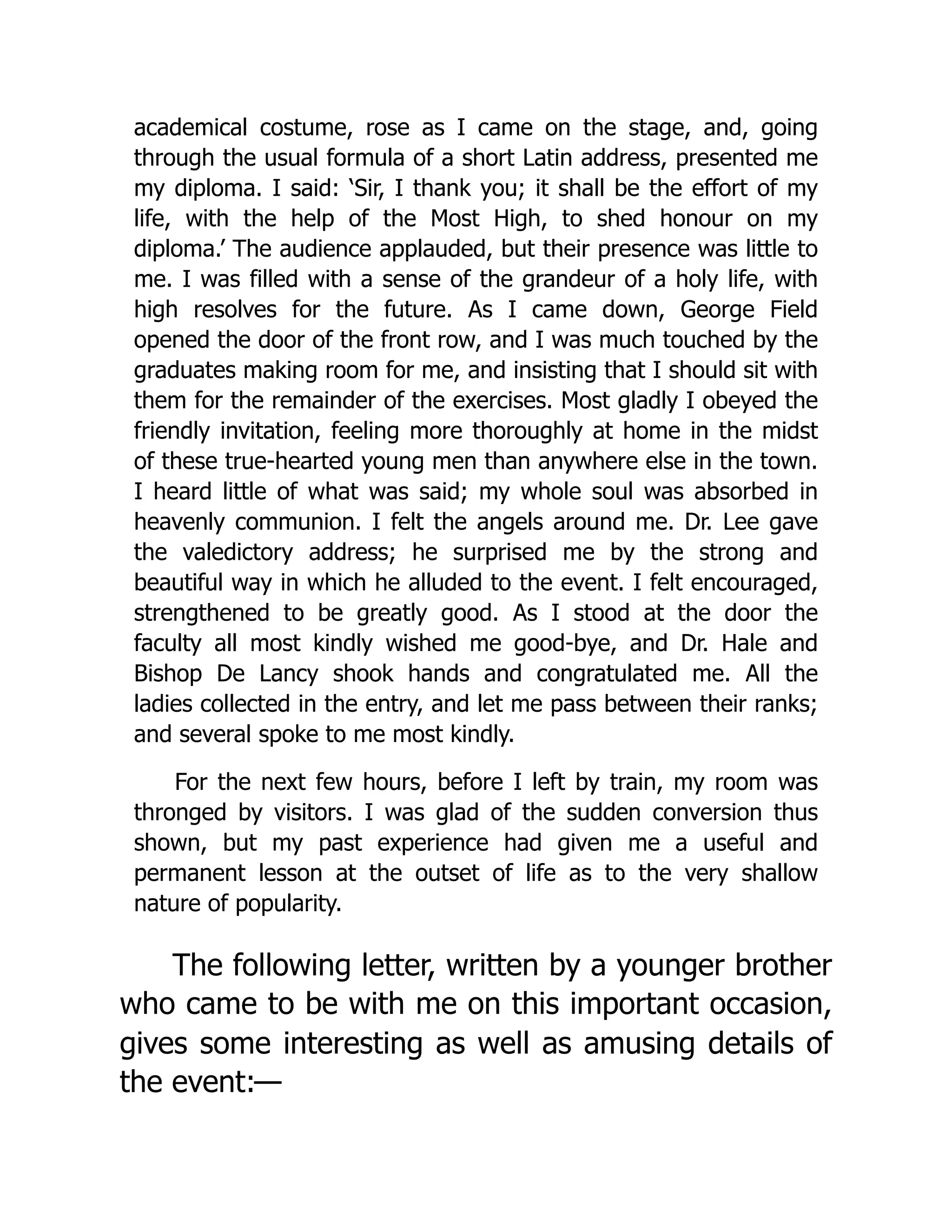 academical costume, rose as I came on the stage, and, going
through the usual formula of a short Latin address, presented me
my diploma. I said: ‘Sir, I thank you; it shall be the effort of my
life, with the help of the Most High, to shed honour on my
diploma.’ The audience applauded, but their presence was little to
me. I was filled with a sense of the grandeur of a holy life, with
high resolves for the future. As I came down, George Field
opened the door of the front row, and I was much touched by the
graduates making room for me, and insisting that I should sit with
them for the remainder of the exercises. Most gladly I obeyed the
friendly invitation, feeling more thoroughly at home in the midst
of these true-hearted young men than anywhere else in the town.
I heard little of what was said; my whole soul was absorbed in
heavenly communion. I felt the angels around me. Dr. Lee gave
the valedictory address; he surprised me by the strong and
beautiful way in which he alluded to the event. I felt encouraged,
strengthened to be greatly good. As I stood at the door the
faculty all most kindly wished me good-bye, and Dr. Hale and
Bishop De Lancy shook hands and congratulated me. All the
ladies collected in the entry, and let me pass between their ranks;
and several spoke to me most kindly.
For the next few hours, before I left by train, my room was
thronged by visitors. I was glad of the sudden conversion thus
shown, but my past experience had given me a useful and
permanent lesson at the outset of life as to the very shallow
nature of popularity.
The following letter, written by a younger brother
who came to be with me on this important occasion,
gives some interesting as well as amusing details of
the event:—
 