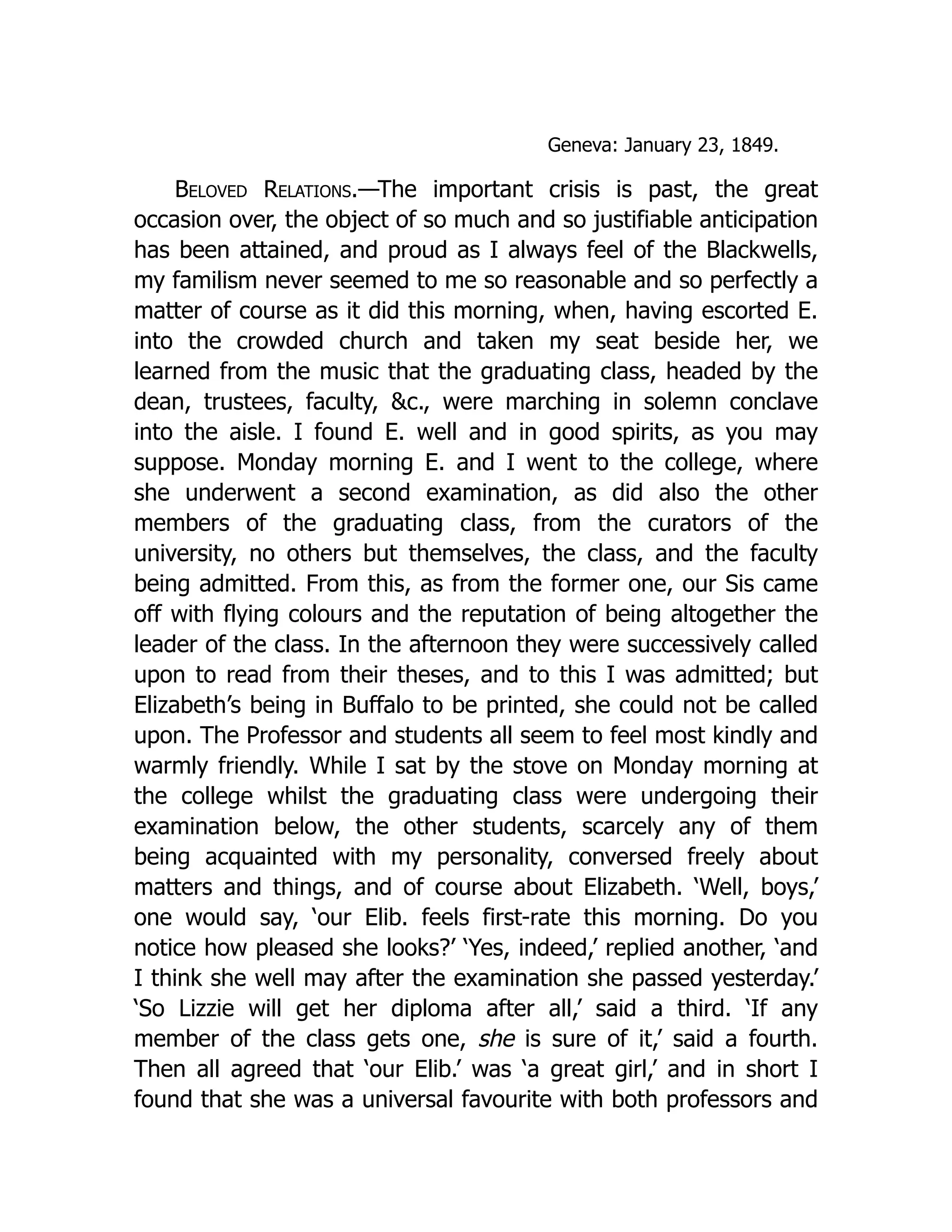 Geneva: January 23, 1849.
Beloved Relations.—The important crisis is past, the great
occasion over, the object of so much and so justifiable anticipation
has been attained, and proud as I always feel of the Blackwells,
my familism never seemed to me so reasonable and so perfectly a
matter of course as it did this morning, when, having escorted E.
into the crowded church and taken my seat beside her, we
learned from the music that the graduating class, headed by the
dean, trustees, faculty, &c., were marching in solemn conclave
into the aisle. I found E. well and in good spirits, as you may
suppose. Monday morning E. and I went to the college, where
she underwent a second examination, as did also the other
members of the graduating class, from the curators of the
university, no others but themselves, the class, and the faculty
being admitted. From this, as from the former one, our Sis came
off with flying colours and the reputation of being altogether the
leader of the class. In the afternoon they were successively called
upon to read from their theses, and to this I was admitted; but
Elizabeth’s being in Buffalo to be printed, she could not be called
upon. The Professor and students all seem to feel most kindly and
warmly friendly. While I sat by the stove on Monday morning at
the college whilst the graduating class were undergoing their
examination below, the other students, scarcely any of them
being acquainted with my personality, conversed freely about
matters and things, and of course about Elizabeth. ‘Well, boys,’
one would say, ‘our Elib. feels first-rate this morning. Do you
notice how pleased she looks?’ ‘Yes, indeed,’ replied another, ‘and
I think she well may after the examination she passed yesterday.’
‘So Lizzie will get her diploma after all,’ said a third. ‘If any
member of the class gets one, she is sure of it,’ said a fourth.
Then all agreed that ‘our Elib.’ was ‘a great girl,’ and in short I
found that she was a universal favourite with both professors and
 