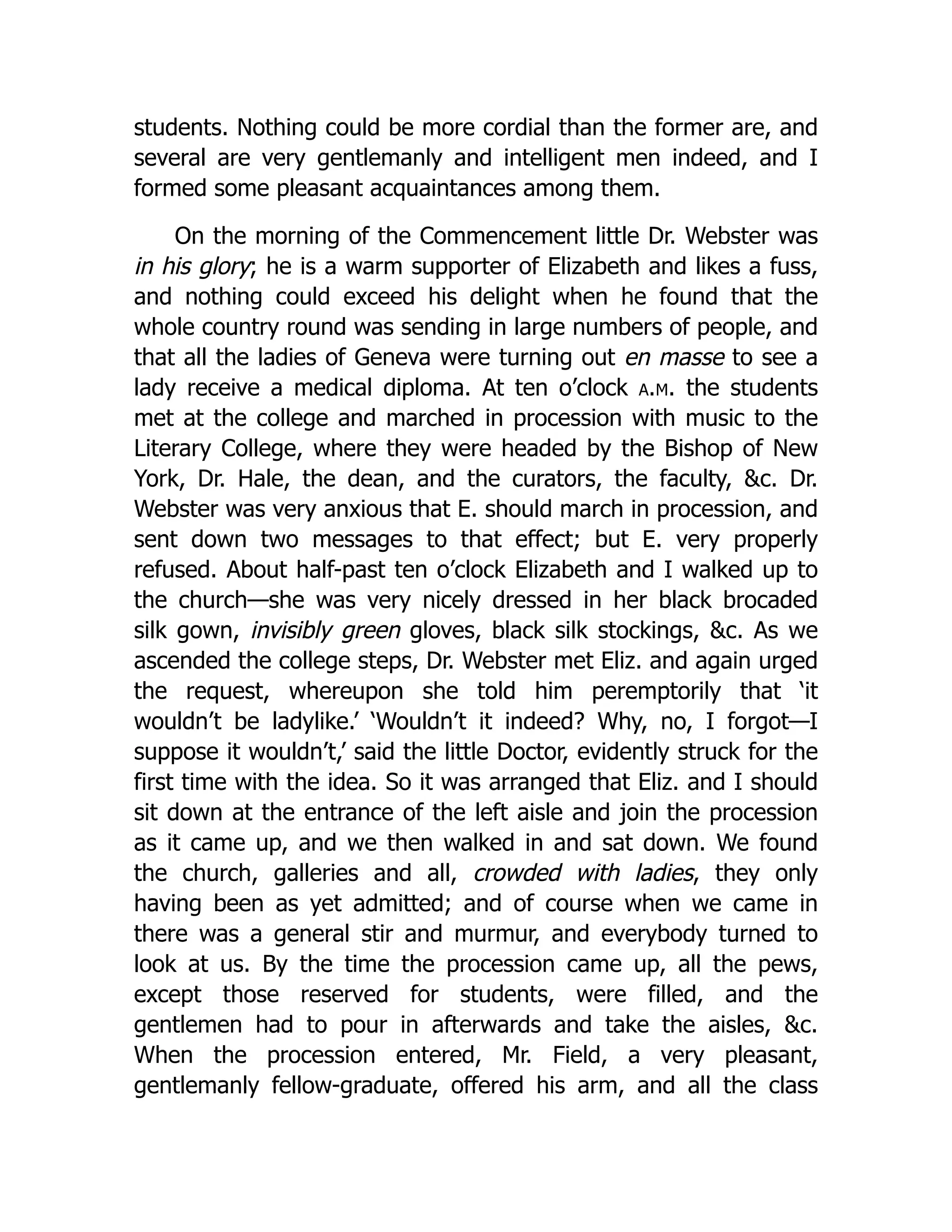 students. Nothing could be more cordial than the former are, and
several are very gentlemanly and intelligent men indeed, and I
formed some pleasant acquaintances among them.
On the morning of the Commencement little Dr. Webster was
in his glory; he is a warm supporter of Elizabeth and likes a fuss,
and nothing could exceed his delight when he found that the
whole country round was sending in large numbers of people, and
that all the ladies of Geneva were turning out en masse to see a
lady receive a medical diploma. At ten o’clock a.m. the students
met at the college and marched in procession with music to the
Literary College, where they were headed by the Bishop of New
York, Dr. Hale, the dean, and the curators, the faculty, &c. Dr.
Webster was very anxious that E. should march in procession, and
sent down two messages to that effect; but E. very properly
refused. About half-past ten o’clock Elizabeth and I walked up to
the church—she was very nicely dressed in her black brocaded
silk gown, invisibly green gloves, black silk stockings, &c. As we
ascended the college steps, Dr. Webster met Eliz. and again urged
the request, whereupon she told him peremptorily that ‘it
wouldn’t be ladylike.’ ‘Wouldn’t it indeed? Why, no, I forgot—I
suppose it wouldn’t,’ said the little Doctor, evidently struck for the
first time with the idea. So it was arranged that Eliz. and I should
sit down at the entrance of the left aisle and join the procession
as it came up, and we then walked in and sat down. We found
the church, galleries and all, crowded with ladies, they only
having been as yet admitted; and of course when we came in
there was a general stir and murmur, and everybody turned to
look at us. By the time the procession came up, all the pews,
except those reserved for students, were filled, and the
gentlemen had to pour in afterwards and take the aisles, &c.
When the procession entered, Mr. Field, a very pleasant,
gentlemanly fellow-graduate, offered his arm, and all the class
 