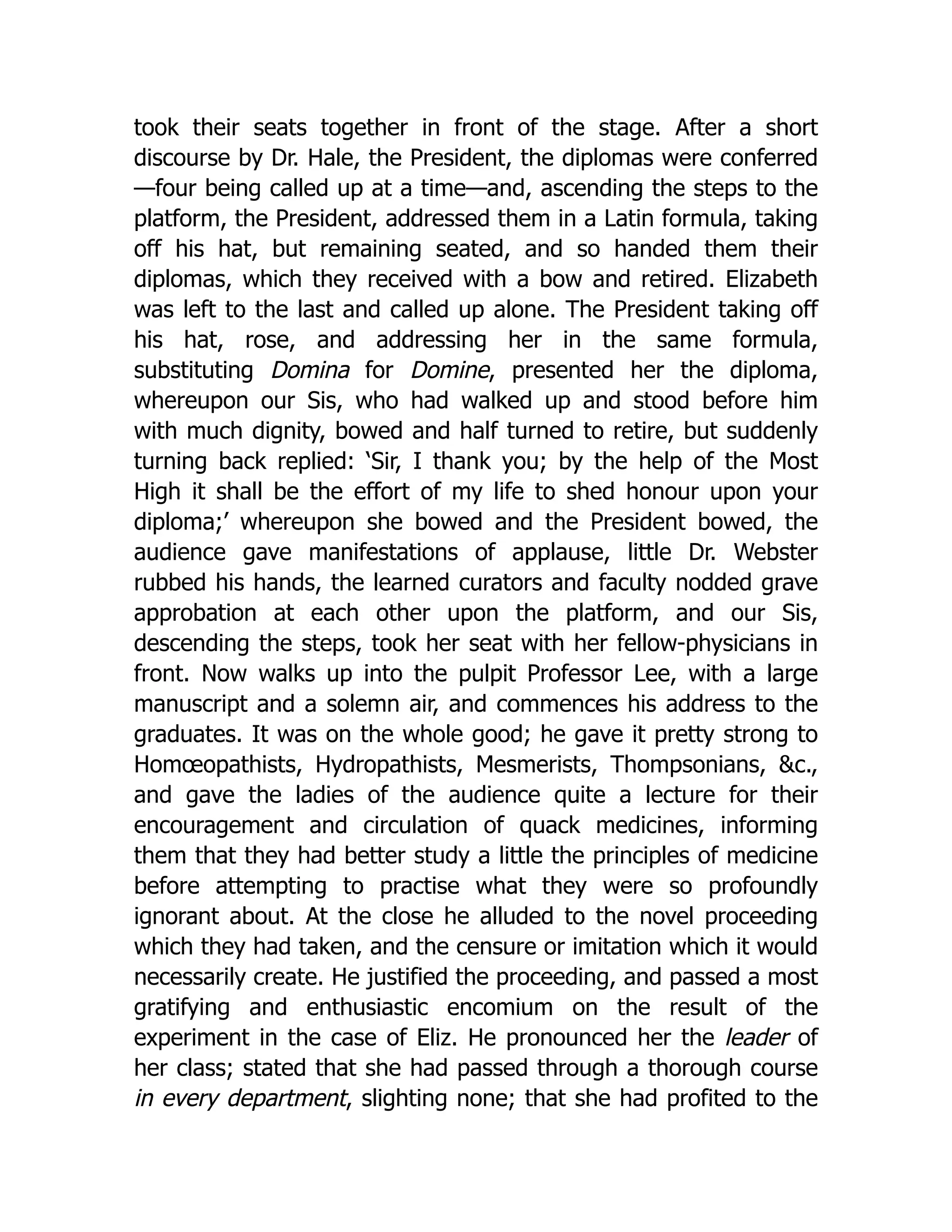 took their seats together in front of the stage. After a short
discourse by Dr. Hale, the President, the diplomas were conferred
—four being called up at a time—and, ascending the steps to the
platform, the President, addressed them in a Latin formula, taking
off his hat, but remaining seated, and so handed them their
diplomas, which they received with a bow and retired. Elizabeth
was left to the last and called up alone. The President taking off
his hat, rose, and addressing her in the same formula,
substituting Domina for Domine, presented her the diploma,
whereupon our Sis, who had walked up and stood before him
with much dignity, bowed and half turned to retire, but suddenly
turning back replied: ‘Sir, I thank you; by the help of the Most
High it shall be the effort of my life to shed honour upon your
diploma;’ whereupon she bowed and the President bowed, the
audience gave manifestations of applause, little Dr. Webster
rubbed his hands, the learned curators and faculty nodded grave
approbation at each other upon the platform, and our Sis,
descending the steps, took her seat with her fellow-physicians in
front. Now walks up into the pulpit Professor Lee, with a large
manuscript and a solemn air, and commences his address to the
graduates. It was on the whole good; he gave it pretty strong to
Homœopathists, Hydropathists, Mesmerists, Thompsonians, &c.,
and gave the ladies of the audience quite a lecture for their
encouragement and circulation of quack medicines, informing
them that they had better study a little the principles of medicine
before attempting to practise what they were so profoundly
ignorant about. At the close he alluded to the novel proceeding
which they had taken, and the censure or imitation which it would
necessarily create. He justified the proceeding, and passed a most
gratifying and enthusiastic encomium on the result of the
experiment in the case of Eliz. He pronounced her the leader of
her class; stated that she had passed through a thorough course
in every department, slighting none; that she had profited to the
 