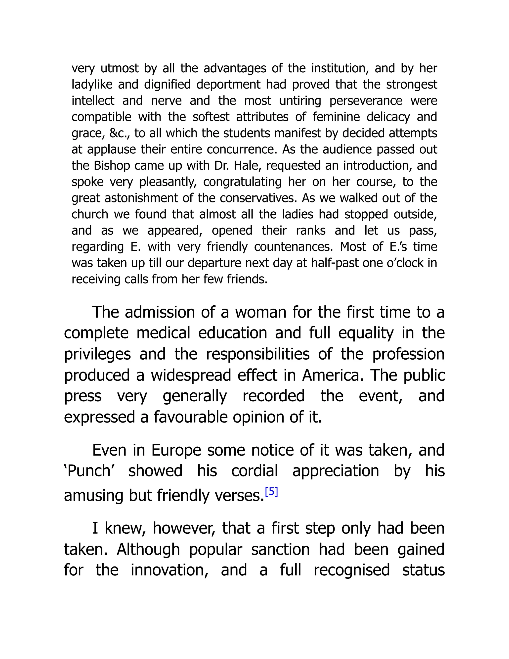 very utmost by all the advantages of the institution, and by her
ladylike and dignified deportment had proved that the strongest
intellect and nerve and the most untiring perseverance were
compatible with the softest attributes of feminine delicacy and
grace, &c., to all which the students manifest by decided attempts
at applause their entire concurrence. As the audience passed out
the Bishop came up with Dr. Hale, requested an introduction, and
spoke very pleasantly, congratulating her on her course, to the
great astonishment of the conservatives. As we walked out of the
church we found that almost all the ladies had stopped outside,
and as we appeared, opened their ranks and let us pass,
regarding E. with very friendly countenances. Most of E.’s time
was taken up till our departure next day at half-past one o’clock in
receiving calls from her few friends.
The admission of a woman for the first time to a
complete medical education and full equality in the
privileges and the responsibilities of the profession
produced a widespread effect in America. The public
press very generally recorded the event, and
expressed a favourable opinion of it.
Even in Europe some notice of it was taken, and
‘Punch’ showed his cordial appreciation by his
amusing but friendly verses.[5]
I knew, however, that a first step only had been
taken. Although popular sanction had been gained
for the innovation, and a full recognised status
 